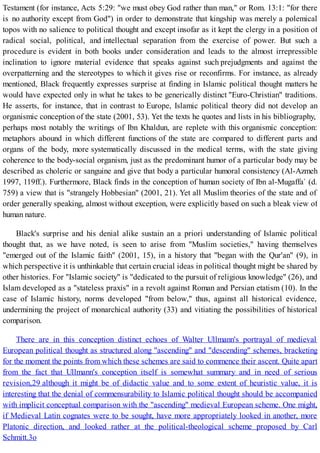 Testament (for instance, Acts 5:29: "we must obey God rather than man," or Rom. 13:1: "for there
is no authority except from God") in order to demonstrate that kingship was merely a polemical
topos with no salience to political thought and except insofar as it kept the clergy in a position of
radical social, political, and intellectual separation from the exercise of power. But such a
procedure is evident in both books under consideration and leads to the almost irrepressible
inclination to ignore material evidence that speaks against such prejudgments and against the
overpatterning and the stereotypes to which it gives rise or reconfirms. For instance, as already
mentioned, Black frequently expresses surprise at finding in Islamic political thought matters he
would have expected only in what he takes to be generically distinct "Euro-Christian" traditions.
He asserts, for instance, that in contrast to Europe, Islamic political theory did not develop an
organismic conception of the state (2001, 53). Yet the texts he quotes and lists in his bibliography,
perhaps most notably the writings of Ibn Khaldun, are replete with this organismic conception:
metaphors abound in which different functions of the state are compared to different parts and
organs of the body, more systematically discussed in the medical terms, with the state giving
coherence to the body-social organism, just as the predominant humor of a particular body may be
described as choleric or sanguine and give that body a particular humoral consistency (Al-Azmeh
1997, 119ff.). Furthermore, Black finds in the conception of human society of Ibn al-Mugaffa` (d.
759) a view that is "strangely Hobbesian" (2001, 21). Yet all Muslim theories of the state and of
order generally speaking, almost without exception, were explicitly based on such a bleak view of
human nature.
Black's surprise and his denial alike sustain an a priori understanding of Islamic political
thought that, as we have noted, is seen to arise from "Muslim societies," having themselves
"emerged out of the Islamic faith" (2001, 15), in a history that "began with the Qur'an" (9), in
which perspective it is unthinkable that certain crucial ideas in political thought might be shared by
other histories. For "Islamic society" is "dedicated to the pursuit of religious knowledge" (26), and
Islam developed as a "stateless praxis" in a revolt against Roman and Persian etatism (10). In the
case of Islamic history, norms developed "from below," thus, against all historical evidence,
undermining the project of monarchical authority (33) and vitiating the possibilities of historical
comparison.
There are in this conception distinct echoes of Walter Ullmann's portrayal of medieval
European political thought as structured along "ascending" and "descending" schemes, bracketing
for the moment the points from which these schemes are said to commence their ascent. Quite apart
from the fact that Ullmann's conception itself is somewhat summary and in need of serious
revision,29 although it might be of didactic value and to some extent of heuristic value, it is
interesting that the denial of commensurability to Islamic political thought should be accompanied
with implicit conceptual comparison with the "ascending" medieval European scheme. One might,
if Medieval Latin cognates were to be sought, have more appropriately looked in another, more
Platonic direction, and looked rather at the political-theological scheme proposed by Carl
Schmitt.3o
 