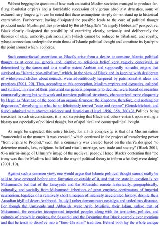 Without begging the question of how such antistatist Muslim societies managed to produce far-
flung absolutist empires and a formidable succession of vigorous absolutist dynasties, some of
extraordinary longevity, it can be noted that these assumptions simply do not stand up to historical
examination. Furthermore, having dissipated the possible leads to the core of political thought
produced under Muslim polities provided by Ibn al-Muqaffa"s "strangely Hobbesian" perspective,
Black clearly dissipated the possibility of examining clearly, seriously, and deliberately the
theories of state, authority, patrimonialism (which cannot be reduced to tribalism), and royalty,
whose connections underpin the main thrust of Islamic political thought and constitute its lynchpin,
the point around which it coheres.
Such counterfactual assertions as Black's arise from a desire to construe Islamic political
thought as at once sui generis and, captive to religious belief very vaguely conceived, as
determined by the canon and to a smaller extent Arabian and supposedly nomadic origins that
survived as "Islamic post-tribalism," which, in the view of Black and in keeping with desiderata
of widespread cliches about nomads, were adventitiously tempered by patrimonialist ideas and
practices (2001, 20). Thus, according to this conception, Muslim empires and dynasties, caliphal
and sultanic, in view of their presumed sui generis propensity to decline, were based on societies
communally strong but with weak and transient political structures, characterized more eloquently
by Hegel as "destitute of the bond of an organic firmness: the kingdoms, therefore, did nothing but
degenerate," devolving to what he so felicitously termed "ease and repose" (Gemdchlichkeit and
Ruhe) admixed with abstract violence and fanaticism (Hegel 1956, 358, 360).31 Politics being
inexistent in such circumstances, it is not surprising that Black-and others-embark upon writing a
history not especially of political thought, but of apolitical and counterpolitical thought.
As might be expected, this entire history, for all its complexity, is that of a Muslim nation
"transcended at the moment it was created," which continued in the project of transferring power
"from empire to Prophet," such that a community was created based on the shari'a designed "to
determine morals, law, religious belief and ritual, marriage, sex, trade and society" (Black 2001,
9)-a mirror-image of Ullmann's image of the medieval papacy. Hence Black's contention that "the
irony was that the Muslims had little in the way of political theory to inform what they were doing"
(2001, 10).
Against such a common view, one would argue that Islamic political thought cannot really be
said to have emerged before state formation or outside of it, and that the state in question is not
Muhammad's but that of the Umayyads and the Abbasids: remote historically, geographically,
culturally, and socially from Muhammad; inheritors of great empires; continuators of imperial
ecumenism; legatees of a relatively short timespan of intensely accelerated history, despite their
Arcadian idyll of desert Arabhood. Its idyll rather demonstrates nostalgia and underlines distance.
For though the Umayyads and Abbasids were Arab Muslims, their Islam, unlike that of
Muhammad, for centuries incorporated imperial peoples along with the territories, polities, and
cultures of erstwhile empires, the Sassanid and the Byzantine that Black scarcely ever mentions
and that he tends to dissolve into a "Euro-Christian" tradition. Behind both lay the whole antique
 