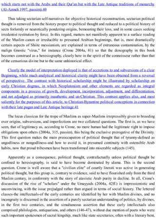 which starts not with the Arabs and their Qur'an but with the Late Antique traditions of monarchy
(Al-Azmeh 1997, passim).40
Thus taking sectarian self-narratives for objective historical reconstruction, sectarian political
thought is removed from the history proper to political thought and reduced to a political history of
sects forlornly or neurotically pondering origins, bemoaning their loss, and in some cases seeking
irredentist restitution by force. In this regard, matters not manifestly apparent to a surface reading
of the Muslim canon or irreducible to presumed Arabian beginnings, that is, most dramatically
certain aspects of Shiite messianism, are explained in terms of extraneous contamination, by the
malign Gnostic "virus," for instance (Crone 2004a, 81) so that the doxography in this book
becomes construed as a heresiography, clearly here in the spirit of the connoisseur rather than that
of the censorious divine but to the same unhistorical effect.
Clearly the model of interpretation deployed is that of accretions to and subversions of a clear
Beginning, while much analytical and historical clarity might have been obtained from a reversal
of perspective. The contrast with historical scholarship might be illustrated by scholarship on
early Christian dogmas, in which Neoplatonism and other elements are regarded as integral
components in a process of growth, development, incorporation, adjustment, and differentiation,
and not adjudged as primarily inauthentic and un-Christian. This contrast applies also, and most
saliently for the purposes of this article, to Christian-Byzantine political conceptions in connection
with their late pagan and Late Antique heritage.41
The locus classicus for the trope of Muslims as super-Muslims irrepressibly given to brooding
over origins, subversions, and imperfections are two collateral questions. The first is, as we have
seen, that of legitimacy as, according to Crone, no mere human had the legitimate right to impose
obligations upon others (2004a, 315, passim), this being the exclusive prerogative of the Divinity.
This first question makes the main preoccupation of political thought that of tyranny-defined as
ungodliness or nongodliness-and how to avoid it, in presumed continuity with ostensible Arab
habits, now that proud tribesmen have been transformed into miserable subjects (145).
Apparently as a consequence, political thought, contrafactually unless political thought be
confined to heresiography, is said to have become dominated by ulama. This is the second
question. Crone is well aware that a "civilian elite" of courtly literati was active in generating
political thought, but this group is, contrary to evidence, said to have flourished only from the third
Muslim century, in conformity with the story of atavistic Arab purity in decline. In all, Crone's
discussion of the rise of "scholars" under the Umayyads (2004a, 42ff.) is impressionistic and
unconvincing, with the issue prejudged rather than argued in terms of social history. The lettered
classes-the intellectuals-of the early centuries are identified by her with Muslim divines, and no
incongruity is discerned in the assertion of a purely sectarian understanding of politics, by divines,
in the first two centuries, and the simultaneous assertion that these early intellectuals also
comprised philologists, antiquarians, and others (146-47), without due mention of poets who were
such important spokesmen of sacral kingship, much like state secretaries, often with a literary bent,
 