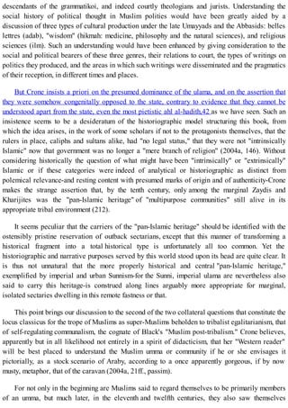 descendants of the grammatikoi, and indeed courtly theologians and jurists. Understanding the
social history of political thought in Muslim polities would have been greatly aided by a
discussion of three types of cultural production under the late Umayyads and the Abbasids: belles
lettres (adab), "wisdom" (hikmah: medicine, philosophy and the natural sciences), and religious
sciences (ilm). Such an understanding would have been enhanced by giving consideration to the
social and political bearers of these three genres, their relations to court, the types of writings on
politics they produced, and the areas in which such writings were disseminated and the pragmatics
of their reception, in different times and places.
But Crone insists a priori on the presumed dominance of the ulama, and on the assertion that
they were somehow congenitally opposed to the state, contrary to evidence that they cannot be
understood apart from the state, even the most pietistic ahl al-hadith,42 as we have seen. Such an
insistence seems to be a desideratum of the historiographic model structuring this book, from
which the idea arises, in the work of some scholars if not to the protagonists themselves, that the
rulers in place, caliphs and sultans alike, had "no legal status," that they were not "intrinsically
Islamic" now that government was no longer a "mere branch of religion" (2004a, 146). Without
considering historically the question of what might have been "intrinsically" or "extrinsically"
Islamic or if these categories were indeed of analytical or historiographic as distinct from
polemical relevance-and resting content with presumed marks of origin and of authenticity-Crone
makes the strange assertion that, by the tenth century, only among the marginal Zaydis and
Kharijites was the "pan-Islamic heritage" of "multipurpose communities" still alive in its
appropriate tribal environment (212).
It seems peculiar that the carriers of the "pan-Islamic heritage" should be identified with the
ostensibly pristine reservation of outback sectarians, except that this manner of transforming a
historical fragment into a total historical type is unfortunately all too common. Yet the
historiographic and narrative purposes served by this world stood upon its head are quite clear. It
is thus not unnatural that the more properly historical and central "pan-Islamic heritage,"
exemplified by imperial and urban Sunnism-for the Sunni, imperial ulama are nevertheless also
said to carry this heritage-is construed along lines arguably more appropriate for marginal,
isolated sectaries dwelling in this remote fastness or that.
This point brings our discussion to the second of the two collateral questions that constitute the
locus classicus for the trope of Muslims as super-Muslims beholden to tribalist egalitarianism, that
of self-regulating communalism, the cognate of Black's "Muslim post-tribalism." Crone believes,
apparently but in all likelihood not entirely in a spirit of didacticism, that her "Western reader"
will be best placed to understand the Muslim umma or community if he or she envisages it
pictorially, as a stock scenario of Araby, according to a once apparently gorgeous, if by now
musty, metaphor, that of the caravan (2004a, 21ff., passim).
For not only in the beginning are Muslims said to regard themselves to be primarily members
of an umma, but much later, in the eleventh and twelfth centuries, they also saw themselves
 