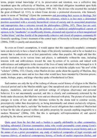 terms, proper textual knowledge of it, its preservation and retention, was a collective duty
incumbent upon the collectivity of Muslims, not an individual obligation incumbent upon Kufa
greengrocers, however meritorious (al-Suyuti 1949, 101). The divines who asserted this included
the great al-Ghazali (d. 1111), to whom Crone devotes a protracted discussion, who famously
spoke in terms of "bridling" (iljam) the commoners and preventing their access to theology. Not
unnaturally, Crone like many others confines this reticence, which is in fact more a determined
position associated with a severely hierarchical vision of society and its associated proprieties
and improprieties than a reticence toward the philosophers (2004a, 187). These last are said,
without good reason but in line with the polemics of a medieval antiphilosophical current of
opinion, to be "inauthentic" or insufficiently Islamic, alienated and rejected or at best marginalized
"within Islam," and thus fearful of the purportedly cohesive and closed all-purpose community.48
Generally speaking, Crone's treatment of the central topic of hierarchy in Islamic political thought
(2004a, 334ff.) is patchy and unsatisfactory.
So even on Crone's assumptions, it would appear that this supposedly acephalic community
turns out decisively to have a head in the shape of the priestly institution, and to be so headed in a
manner that is authoritarian or at best paternalistic rather than populist. We might add that this
priestly institution, in its various times and places, is unthinkable without the state, including
tensions with and ambivalences toward the state by certain of its sections and indeed with
ambivalences and ambiguities in the course of the lives of many individuals who belonged to it. It
will not do at all simply to describe the situation as one in which the caliphs were "the arm" of the
"scholars" (2004a, 133). Clearly, when Muslim divines spoke about the equality of Muslims, they
could have meant no more and no less than what would have been intended by Christian priests,
monks, bishops, popes, and kings when they spoke of brotherhood in Christ.
Such matters are only the tip of the iceberg of obscure social history of religion in the Muslim
classical period and in the Muslim middle ages. One unexplored area of special pertinence is the
degrees, modalities, and social and political settings of religious observance and personal
behavior. It is not uncommonly asserted, and this is clearly and continuously reiterated by the
books under discussion, that Muslims were and are obsessed with piety. The picture of society that
emerges in works of law and other literature written by the ulama tend to construe society,
prescriptively rather than descriptively, as being determinedly and almost exclusively religious,
and regulated by the shari'a, such that "the burden of social obligations that a medieval Muslim had
to bear for the sake of general welfare and public propriety far exceeds anything imaginable to a
modern Westerner" (2004a, 184). But this is apologetic self-representation of, and special
pleading by, the ulama, not social history.
Quite apart from the fact that such a burden is equally attributable to other communities,
including substantial Christian communities today who would presumably count among Crone's
"Western readers," the point made is never demonstrated with reference to social history and is in
the nature of an a priori presumption: any study of medieval compendia of legal rescripts and
responsa (fatwa), of medieval contemporary history, of books of market inspection (hisba), and
 