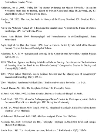 Nationalism. London: Verso.
Anderson, Jon W. 2005. "Wiring Up: The Internet Difference for Muslim Networks." In Muslim
Networks: From Hajj to Hiphop, edited by Miriam Cooke and Bruce B.Lawrence, 252-63.
Chapel Hill: Univ. of North Carolina Press.
Anidjar, Gil. 2003. The Jew, the Arab: A History of the Enemy. Stanford, CA: Stanford Univ.
Press.
An-Na`im, Abdullahi Ahmad. 2010. Islam and the Secular State: Negotiating the Future of Shari`a.
Cambridge, MA: Harvard Univ. Press.
Anton, Hans Hubert. 1968. Furstenspiegel and Herrscherethos in derKarolingerzeit. Bonn:
Rohrscheid.
Aqili, Sayf al-Din Haji ibn Nizam. 1958. Asar al-vuzara'. Edited by Mir Jalal alDin Hussein
Urmavi. Tehran: Intisharat-i Danishgah-i Tehran.
Arjomand, S. A. 1979. "Religion and Ideology in the Constitutional Revolution." Iranian Studies
12(4): 283-91.
1999. "The Law, Agency, and Policy in Medieval Islamic Society: Development of the Institutions
of Learning from the Tenth to the Fifteenth Century." Comparative Studies in Society and
History 41(2): 263-93.
2001. "Perso-Indian Statecraft, Greek Political Science and the Muslim Idea of Government."
International Sociology 16(3): 455-73.
2003. "Medieval Persianate Political Ethic." Studies on Persianate Societies 1(1): 3-28.
Arnold, Thomas W. 1924. The Caliphate. Oxford, UK: Clarendon Press.
al-Arwi, Abd Allah. 1992. Mafhum al-tarikh. Beirut: al-Markaz al-Thaqafi al-Arabi.
Asad, Talal. 1986. "The Idea of an Anthropology of Islam." Center for Contemporary Arab Studies
Occasional Paper Series. Washington, DC: Georgetown University.
al-Ash `ari, Abu al-Hasan Ali b. Ismail. 1929-33. Maqalat al-Islamiyyin. Edited by Helmut Ritter.
Istanbul: Devlet Matbaasi.
al-Ashmawi, Muhammad Said. 1987. Al-Islam al-siyasi. Cairo: Sina lil-Nashr.
Assmann, Jan. 2000. Herrschaft and Heil. Politische Theologie in Altagypten, Israel and Europa.
Munich: Carl Hanser.
Aubin, Jean. 1981. "Un chroniqueur meconnu, Sabankarai." Studio Iranica 10(2): 213-24.
 