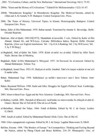 . 2001. "Civilization, Culture, and the New Barbarians." International Sociology 16(1): 75-93.
2004a. "Islam and the History of Civilisations." Tidskrift for Mellanoststudier 11(2): 61-87.
2004b. "Monotheistic Kingship." In Monotheistic Kingship: The Medieval Variants, edited by
J.Bak and A.Al-Azmeh, 9-29. Budapest: Central European Univ. Press.
2006. The Times of History: Universal Topics in Islamic Historiography. Budapest: Central
European Univ. Press.
Babur, Zahir al-Din Muhammad. 1970. Babur-namah. Translated by Annette S. Beveridge. Delhi:
Oriental Reprints.
Bada'uni, Abd al-Qadir. 1865-69[1973]. Muntakhab al-tawarikh. 3 vols. Edited by Kabir al-Din
Ahmad, Ahmad Ali, and W.N.Lees. Calcutta: Bibliotheca Indica. Reprint, Delhi: Oriental
Reprints. [Also see English translations: Vol. 1 by G.S.A.Ranking; Vol. 2 by W.H.Lowe; Vol.
3, by T.W.Haig.]
al-Baghdadi, Abd al-Qahir ibn Tahir. 1970. Kitab al-milal wa al-nihal. Edited by Albir Nasri
Nadir. Beirut: Dar al-Mashriq.
Baghdadi, Baha' al-Din Muhammad b. Mu'ayyad. 1937. Al-Tawassul ila al-tarassul. Edited by
Ahmad Bahmanyar. Tehran: N.p.
al-Baghdadi, Ismail Pasa. 1951-55. Hadiyat al-arifin. Istanbul: Tubi'a bi-inayat wakalat al-ma`arif
fi matba`atiha.
Bahar, Muhammad Taqi. 1958. Sabkshinasi ya tarikh-i tatawwur-i nasr-i farsi. Tehran: Amir
Kabir.
Baker, Raymond William. 1990. Sadat and After: Struggles for Egypt's Political Soul. Cambridge,
MA: Harvard Univ. Press.
2003. Islam without Fear: Egypt and the New Islamists. Cambridge, MA: Harvard Univ. Press.
al-Bakkay, Latifah. 2001. Harakah al-Khawarij: nash'atuha wa tatawwuruha ila nihayah al-ahd al-
Umawi. Beirut: Dar al-Tali'ah lil-Tiba`ah wa al-Nashr.
al-Baladhuri, Ahmad ibn Yahya. 1866. Futuh al-Buldan. Edited by M. J. de Goeje. Leiden:
E.J.Brill.
1960. Ansab al-ashraf. Edited by Muhammad Hamid Allah. Cairo: Dar al-Ma`rif.
1968. Liber expugnationis regionum. Edited by M. J. de Goeje. Lugduni Batavorum: E.J.Brill.
Balibar, Etienne. 1998. "The Borders of Europe." In Cosmopolitics: Thinking and Feeling Beyond
the Nation, edited by Pheng Cheah and Bruce Robbins, 216- 29. Minneapolis: Univ. of
 