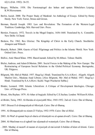 62(1) (Feb. 1992): 36-55.
Berges, Wilhelm. 1938. Die Furstenspiegel des hohen and spaten Mittelalters. Leipzig:
K.W.Hiersemann.
Berlin, Isaiah. 2000. The Proper Study of Mankind: An Anthology of Essays. Edited by Henry
Hardy. New York: Farrar, Straus and Giroux.
Berman, Harold Joseph. 1983. Law and Revolution: The Formation of the Western Legal
Tradition. Cambridge, MA: Harvard Univ. Press.
Bernier, Francois. 1972. Travels in the Mogul Empire, 1656-1668. Translated by A. Constable.
New Delhi: S.Chand.
Beskow, Per. 1962. Rex Gloriae: The Kingship of Christ in the Early Church. Stockholm:
Almquist and Wiksell.
Bianchi, Robert. 2004. Guests of God: Pilgrimage and Politics in the Islamic World. New York:
Oxford Univ. Press.
Bidlisi, Amir Sharaf Khan. 1994. Sharaf-namah. Edited by M.Abbasi. Tehran: Hadith.
Bieler, Andreas, and Adam D.Morton. 2001. Social Forces in the Making of the New Europe: The
Restructuring of European Social Relations in the Global Political Economy. Basingstoke,
UK: Palgrave.
Bilgrami, Mir Abd al-Wahid. 1957. Haqa'iq-i Hindi. Translated by S.A.A.Rizvi. Aligarh: Aligarh
Muslim Univ., Maulana Azad Library. [Also Bilgrami, Mir Abd al-Wahid. 1957. Haqa'iq-i
Hindi. Translated by S.A.A.Rizvi. Kashi: Nagri Pracharini Sabha.]
Binder, Leonard. 1988. Islamic Liberalism: A Critique of Development Ideologies. Chicago:
Univ. of Chicago Press.
Biruni, Abu Rayhan. 1879. Al-Athar al-bagiyah. Edited by C.E.Sachau. London: William H.Allen.
al-Bishri, Tariq. 1983. Al-Haraka al-siyasiyahfi Misr, 1945-1952. 2nd ed. Cairo: Dar al-Shuruq.
1987. Dirasat fi al-dimuqratiyah al-Misriyah. Cairo: Dar al-Shuruq.
1991. Al-Dimuqratiyah wa nizam 23 Yuliyu, 1952-1970. Cairo: Dar al-Hilal.
2003. Al-Wad' al-qanuni bayn al-sharia al-Islamiyah wa al-qanun alwad'i. Cairo: Dar al-Shuruq.
2004. Al-Muslimun wa al-agbatfi itar aljamaah al-wataniyah. Cairo: Dar al-Shuruq.
. 2005. Manhaj al-nazarfi al-nuzum al-siyasiyah al-mu`asirah li-buldan al'alam al-Islami. Cairo:
Dar al-Shuruq.
 