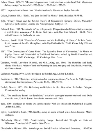 Cahen, Claude. 1958-59. "Mouvements populaires et autonomisme urbain dans l'Asie Musulmane
du Moyen Age." Arabica 5(3): 225-50; 6(1): 25-56; 6(3): 223-65.
1977. Les peuples musulmans dans l'histoire medievale. Damascus: Institut Francais.
Calder, Norman. 1983. "Ikhtilaf and Ijma` in Shafi`i's Risala." Studia Islamica 58:55-81.
1986. "Friday Prayer and the Juristic Theory of Government: Sarakhsi, Shirazi, Mawardi."
Bulletin of the School of Oriental and African Studies 49(1): 35-47.
Calmard, Jean. 1993. "Les rituels shi'ites et le pouvoir: L'imposition du shi'ism safavide, eulogies
et maledictions canoniques." In Etudes Safavides, edited by Jean Calmard, 109-51. Paris:
Institut Francais de Recherche en Iran.
Cameron, Averil. 1983. "Eusebius of Caesarea and the Rethinking of History." In Tria Corda:
Scritti in onore di Arnaldo Momigliano, edited by Emilio Gabba, 71-88. Como, Italy: Edizioni
New Press.
1987. "The Construction of Court Ritual: The Byzantine Book of Ceremonies." In Rituals of
Royalty: Power and Ceremonial in Traditional Societies, edited by David Cannadine and
S.R.F.Price, 106-36. Cambridge, UK: Cambridge Univ. Press.
Cameron, Averil, Lawrence I.Conrad, and G.R.D.King, eds. 1992. The Byzantine and Early
Islamic Near East: Papers of the First Workshop on Late Antiquity and Early Islam. Princeton,
NJ: Darwin Press.
Cantarino, Vicente. 1975. Arabic Poetics in the Golden Age. Leiden: E.J.Brill.
Cantineau, J. 1949. "Racines et schemes dans les langues semitiques." In Actes du XXIe Congres
International des Orientalistes. Paris, July 23-31, 1948, 93-95.
Caskel, Werner. 1953. Die Bedeutung derBeduinen in der Geschichte derAraber. Cologne:
Westdeutscher Verlag.
1962. "Der arabische Stamm vor dem Islam." In Atti del convegno internazionale sul terra Dalla
tribu allo stato, 139-51. Rome: Accademia nazionale dei Lincei.
trans. 1966. Gamharat an-nasab: Das genealogische Werk des Hisam Ibn Muhammad al-Kalbi.
Leiden: E.J.Brill.
celebi, Hajji Khalifa Katib. 1943. Kashf al-zunun an asami al-kutub wa al-funun. Istanbul: Maarif
Matbaasi.
Chakrabarty, Dipesh. 2000. Provincializing Europe: Postcolonial Thought and Historical
Difference. Princeton, NJ: Princeton Univ. Press.
Chamberlain, Michael. 1994. Knowledge and Social Practice in Medieval Damascus, 1190-1350.
 