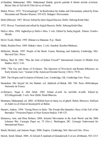 al-Haddad, Muhammad. 2003. Muhammad Abduh: gira'ah jadidah fi khitab alislah al-Islami.
Beirut: Dar al-Tali'ah lil-Tiba`ah wa al-Nashr.
Hadot, Pierre. 1972. "Fiirstenspiegel." In Reallexikon fur Antike and Christentum, edited by Ernst
Dassmann and Theodor Klauser, 555-632. Stuttgart: Hiersemann.
Hafiz [Shirazi]. 1967. Diwan. Edited by Qazi Sajjad Hussein. Delhi: Sabrang Kitab Ghar.
1972. Diwan. Translated and edited by Sajjad Hussein. Delhi. Sabrang Kitab Ghar.
Hafiz-i Abru. 1999. Jughrafiya-yi Hafiz-i Abru. 3 vols. Edited by Sadiq Sajjadi. Tehran: A'ineh-i
Mirath.
Ha'iri-Yazdi, Mahdi. 1995. Hikmat wa Hukumat. N.p.: Shadi.
Hakki, Ibrahim Pasa. 1889. Hukuk-i idare. 2 vols. Istanbul: Karabet Matbaasi.
Halbertal, Moshe. 1997. People of the Book: Canon, Meaning, and Authority. Cambridge, MA:
Harvard Univ. Press.
Hallaq, Wael B. 1984. "Was the Gate of Ijtihad Closed?" International Journal of Middle East
Studies 16(1): 3-41.
1990. "The Use and Abuse of Evidence: The Question of Provincial and Roman Influences on
Early Islamic Law." Journal of the American Oriental Society 110(1): 79-91.
2005. The Origins and Evolution of Islamic Law. Cambridge, UK: Cambridge Univ. Press.
Hamadani, Mir Sayyid Ali ibn Shahab. n.d. Zakhirah al-Muluk. MS. 760. Paris: Bibliotheque
Nationale de France.
al-Hamawi, Yaqut b. Abd Allah. 1982. Irshad al-arib ila ma'rifah al-adib. Edited by
D.S.Margoliouth. 3 vols. New Delhi: Kitab Bhawan.
Hammam, Muhammad, ed. 2003. Al-Rihlah bayn al-sharq wa al-gharb. Rabat, Morocco: Kulliyat
al-Adab wa al-Ulum al-Insaniyah bi al-Rabat.
Hamori, Andras. 1994. "Going Down in Style: The Pseudo-Ibn Qutayba's Story of the Fall of the
Barmakis." Princeton Papers in Near Eastern Studies 3:89-125.
Hamzawy, Amr, and Dina Bishara. 2006. Islamist Movements in the Arab World and the 2006
Lebanon War. Carnegie Paper no. 75 (Nov.). Washington, DC: Carnegie Endowment for
International Peace.
Hardt, Michael, and Antonio Negri. 2000. Empire. Cambridge, MA: Harvard Univ. Press.
Haridi, Salah Ahmad. 2004. Al-Jaliyah fi madinah al-Iskandariyah fi al-asr alUthmani, 923-1213
 