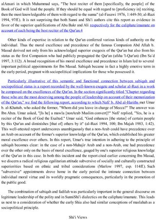 alAnsari in which Muhammad says, "The best reciter of them [specifically, the people] of the
Book of God will lead the people. If they should be equal with regard to [proficiency in] reciting,
then the most knowledgeable of them with regard to the sunna" (al-Fasawi 1976, 1:449-50; al-Razi
1994, 97ff.). It is not surprising that both Sunni and Shi'i authors cite this report as evidence in
favor of the superior qualifications of Abu Bakr and Ali respectively for the caliphate/imamate on
account of each being the best reciter of the Qur'an.4
Other kinds of expertise in relation to the Qur'an conferred various kinds of authority on the
individual. Thus the moral excellence and precedence of the famous Companion Abd Allah b.
Masud derived not only from his acknowledged superior exegesis of the Qur'an but also from his
status as the first Companion who had publicly propagated the Qur'an (afsha 'l-Qur'an) (Ibn Sa`d
1997, 3:112). A broad recognition of his moral excellence and precedence in Islam led to several
important political appointments for Ibn Masud. Sabiqah became in fact a highly emotive term in
the early period, pregnant with sociopolitical implications for those who possessed it.
Particularly illustrative of this semantic and functional connection between sabiqah and
sociopolitical status is a report recorded by the well-known exegete and scholar al-Razi in a work
he composed on the excellences of the Qur'an. In the section significantly titled "Chapter regarding
those who are the most deserving among the people of leadership on account of their memorization
of the Qur'an," we find the following report, according to which Nafi' b. Abd al-Hariths met Umar
b. al-Khattab, who asked the former, "Whom did you leave in charge of Mecca?" The answer was
Ibn Abza. Umar asked, "[Is he] a mawla [nonArab Muslim convert]?" Nafi' replied, "Yes, he is a
reciter of the Book of God the Exalted." Umar said, "God enhances [the status] of certain people
by this Qur'an and diminishes [that of] others by it" (al-Razi 1994, 100; Ibn Majah 1983, 1:42).
This well-attested report underscores unambiguously that a non-Arab could have precedence over
an Arab on account of the former's superior knowledge of the Qur'an, which established his greater
moral excellence over others. In this report, Umar's true intention in adhering to the principle of
sabiqah becomes clear: in the case of a non-Muhajir Arab and a non-Arab, one had precedence
over the other only on the basis of moral excellence, gauged by one's superior religious knowledge
of the Qur'an in this case. In both this incident and the report cited earlier concerning Ibn Masud,
we discern a radical religious egalitarian attitude subversive of socially and culturally constructed
superiorities based on ethnic and tribal considerations (Marlow 1997, esp. 114ff.). Such
"subversive" appointments drove home in the early period the intimate connection between
individual moral virtue and its worldly pragmatic consequences, particularly in the promotion of
the public good.
The combination of sabiqah and fadilah was particularly important in the general discourse on
legitimate leadership of the polity and in SunniShi'i dialectics on the caliphate/imamate. This leads
us next to a consideration of whether the early Shia also had similar conceptions of maslahah as a
sociopolitical principle.
Shi'i Views
 