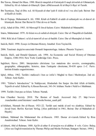 Ibn Tawus, Ahmad ibn Musa. 1990. Bina'al-maqalah al-Fatimiyah fi naqd alrisalah al-Uthmaniyah.
Edited by Ali al-Adnani al-Ghurayfi. Qum: alMu'assasah Al al-Bayt li-Ihya' al-Turath.
Ibn Taymiyya, Taqi al-Din. n.d. Al-Siyasah al-shar`iyah fi islah al-ra`i wa alra`iyah. Beirut: Dar
al-Katib al-Arabi.
Ibn al-Tiqtaqa, Muhammad b. Ali. 1980. Kitab al-Fakhrifi al-adab al-sultaniyah wa al-duwal al-
Islamiyah. Beirut: Dar Beirut lil-Tiba`ah wa al-Nashr.
al-Iji, Adud al-Din. 1983. Al-Mawaqif fi ilm al-kalam. Cairo: Maktabah al-Mutanabbi.
Imara, Muhammad. 1979. Al-Islam wa al-sultah al-diniyah. Cairo: Dar al-Thaqafah al-Gadidah.
1984. Rifa`ah al-Tahtawi: ra'id al-tanwirfi al-asr al-hadith. Cairo: Dar al-Mustaqbal al-Arabi.
Inalcik, Halil. 1998. Essays in Ottoman History. Istanbul: Eren Yayincilik.
2006. Tanzimat: degi¢im surecinde Osmanli Imparatorlugu. Ankara: Phoenix Yayinevi.
Inalcik, Halil, and Donald Quataert, eds. 1994. An Economic and Social History of Ottoman
Empire, 1300-1914. New York: Cambridge Univ. Press.
Inglebert, Herve. 2001. Interpretatio christiana: Les mutations des savoirs, cosmographie,
geographie, ethnographie, histoire, dans l'antiquite chretienne, 30-630 apres J.-C. Paris:
Institut d'etudes augustiniennes.
Iqbal, Abbas. 1962. Tarikh-i mufassal-i Iran az istila'-i Mughul to Ilan-i Mashrutiyat. 2nd ed.
Tehran: Amir Kabir.
1981. "Editor's Introduction." In Nakhjavani, Hindushah ibn Sanjar ibn Abd Allah al-Sahibi,
Tajarib al-salaf. Edited by A.Hasan Rawzati, 341-54. Isfahan: Nashr-i Nafa'is-i Makhtutat.
1999. Tarikh-i Iran pas az Islam. Tehran: Namak.
Iran Chamber Society. 2010. The Bostan of Saadi. Accessed July 27. http://www
.iranchamber.com/literature/ saadi/books/bostan_saadi.pdf.
al-Isfahani, Hamzah ibn al-Hasan. 1921-22. Tarikh sani muluk al-ard wa alanbiya. Edited by
Javad Irani. Berlin: Kaviani Verlag. [Also published in 1961, Beirut: Dar al-Maktabah al-
Hayah.]
Isfahani, Mahmud ibn Muhammad ibn al-Hussein. 1985. Dastur al-vizarah. Edited by Riza
Anzabinizhad. Tehran: Amir Kabir.
al-Jabarti, Abd al-Rahman. 1880. Aja'ib al-athar fi al-tarajim wa al-akhbar. 4 vols. Cairo: Bulaq
[Also see English translation by Thomas Philip and Moshe Perlman, Stuttgart: Steiner, 1994.]
 