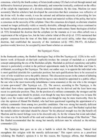 consensus, which by the fourth century of Islam (tenth century CE) had evolved through natural and
deliberative historical processes, that ultimately, and somewhat ironically, conferred on the office
of the caliph the imprimatur of a divinely ordained institution. By this time, Muslims (or more
accurately Muslim scholars) had developed the conviction that their consensus was reflective of
the divine will. In other words, it was the rational and utilitarian necessity of providing for law
and order, which in turn was held to ensure the moral and material welfare of the polity, that led to
a consensus on the necessity of the caliphate. Once this consensus developed, an alternate situation
seemed no longer politically viable or morally desirable, although dissenting voices continued to
be heard through the premodern period. Thus the famous tenth-century Sunni theologian alAsh'ari
(d. 935) formulated the doctrine that the caliphate (or the imamate as it was often called) was a
requirement of the religious law, but the later scholar Adud al-Din al-Iji (d. 1355) maintained that
popular consensus from the time of Abu Bakr onward and social utility, rather than religious
doctrine, had established the necessity of this institution (al-Iji 1983, 396-97). Al-Ash'ari's
position would, however, be accepted by most Sunni scholars as axiomatic.
Ibn Taymiyya's Views
In the fourteenth century, the Hanbali theologian Taqi al-Din Ibn Taymiyya (d. 1328) in his well-
known work al-Siyasah al-shar'iyah explicitly invokes the concept of maslahah as a political
concept undergirding the era of the Rashidun caliphs. Maslahah as political expediency and public
interest is particularly evident in the political appointments made by both Abu Bakr and Umar b.
al-Khattab, according to Ibn Taymiyya. The ideal, our author says, is to appoint the individual who
is most qualified (alaslah) for a particular position, but such qualifications have to be assessed in
view of who would best serve the public interest. This discussion occurs in the context of debating
the following question: who among the following two men should be appointed to a public office:
the one who is the most trustworthy (ahaduhuma a`zamu amanatan) or the one who is the strongest
(a`zamu quwwatan)? (Ibn Taymiyya n.d., 22). The answer, according to Ibn Taymiyya, is the
individual from whose appointment the greatest benefit may be derived and the least harm may
occur in a particular position. Thus, for the position of a military commander, the strongest and the
most courageous man should be picked, even though he may have moral failings (wa in kana fihi
fujur), over the weaker and less capable man, even though he may be more trustworthy. Here he
cites the opinion of Ahmad Ibn Hanbal, who had been questioned regarding the appointment of a
military commander from among two possible candidates. One was strong but morally deficient
while the other was virtuous but weakwho should be selected in this case? Ibn Hanbal replied that
the morally inferior individual should be chosen "for his physical strength was for [the benefit of]
Muslims and his moral failings were to his discredit only. As for the virtuous but weak individual,
his virtue was for the benefit of his soul and weakness to the disadvantage of the Muslims." Thus
Ibn Hanbal recommended that the strong but morally deficient man be selected as the military
commander (22).
Ibn Taymiyya then goes on to cite a hadith in which the Prophet states, "Indeed God
strengthens this religion with the morally deficient man." This report serves as a proof-text
validating Ibn Hanbal's opinion. It is for this reason, Ibn Taymiyya affirms, that Muhammad
 