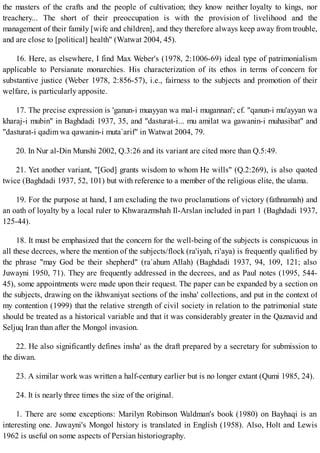 the masters of the crafts and the people of cultivation; they know neither loyalty to kings, nor
treachery... The short of their preoccupation is with the provision of livelihood and the
management of their family [wife and children], and they therefore always keep away from trouble,
and are close to [political] health" (Watwat 2004, 45).
16. Here, as elsewhere, I find Max Weber's (1978, 2:1006-69) ideal type of patrimonialism
applicable to Persianate monarchies. His characterization of its ethos in terms of concern for
substantive justice (Weber 1978, 2:856-57), i.e., fairness to the subjects and promotion of their
welfare, is particularly apposite.
17. The precise expression is 'ganun-i muayyan wa mal-i mugannan'; cf. "qanun-i mu'ayyan wa
kharaj-i mubin" in Baghdadi 1937, 35, and "dasturat-i... mu amilat wa gawanin-i muhasibat" and
"dasturat-i qadim wa qawanin-i muta`arif" in Watwat 2004, 79.
20. In Nur al-Din Munshi 2002, Q.3:26 and its variant are cited more than Q.5:49.
21. Yet another variant, "[God] grants wisdom to whom He wills" (Q.2:269), is also quoted
twice (Baghdadi 1937, 52, 101) but with reference to a member of the religious elite, the ulama.
19. For the purpose at hand, I am excluding the two proclamations of victory (fathnamah) and
an oath of loyalty by a local ruler to Khwarazmshah Il-Arslan included in part 1 (Baghdadi 1937,
125-44).
18. It must be emphasized that the concern for the well-being of the subjects is conspicuous in
all these decrees, where the mention of the subjects/flock (ra'iyah, ri'aya) is frequently qualified by
the phrase "may God be their shepherd" (ra`ahum Allah) (Baghdadi 1937, 94, 109, 121; also
Juwayni 1950, 71). They are frequently addressed in the decrees, and as Paul notes (1995, 544-
45), some appointments were made upon their request. The paper can be expanded by a section on
the subjects, drawing on the ikhwaniyat sections of the insha' collections, and put in the context of
my contention (1999) that the relative strength of civil society in relation to the patrimonial state
should be treated as a historical variable and that it was considerably greater in the Qaznavid and
Seljuq Iran than after the Mongol invasion.
22. He also significantly defines insha' as the draft prepared by a secretary for submission to
the diwan.
23. A similar work was written a half-century earlier but is no longer extant (Qumi 1985, 24).
24. It is nearly three times the size of the original.
1. There are some exceptions: Marilyn Robinson Waldman's book (1980) on Bayhaqi is an
interesting one. Juwayni's Mongol history is translated in English (1958). Also, Holt and Lewis
1962 is useful on some aspects of Persian historiography.
 
