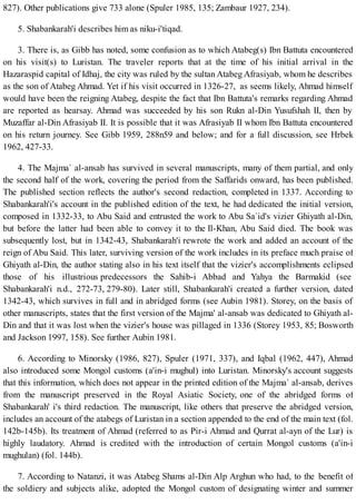 827). Other publications give 733 alone (Spuler 1985, 135; Zambaur 1927, 234).
5. Shabankarah'i describes him as niku-i'tiqad.
3. There is, as Gibb has noted, some confusion as to which Atabeg(s) Ibn Battuta encountered
on his visit(s) to Luristan. The traveler reports that at the time of his initial arrival in the
Hazaraspid capital of Idhaj, the city was ruled by the sultan Atabeg Afrasiyab, whom he describes
as the son of Atabeg Ahmad. Yet if his visit occurred in 1326-27, as seems likely, Ahmad himself
would have been the reigning Atabeg, despite the fact that Ibn Battuta's remarks regarding Ahmad
are reported as hearsay. Ahmad was succeeded by his son Rukn al-Din Yusufshah II, then by
Muzaffar al-Din Afrasiyab II. It is possible that it was Afrasiyab II whom Ibn Battuta encountered
on his return journey. See Gibb 1959, 288n59 and below; and for a full discussion, see Hrbek
1962, 427-33.
4. The Majma` al-ansab has survived in several manuscripts, many of them partial, and only
the second half of the work, covering the period from the Saffarids onward, has been published.
The published section reflects the author's second redaction, completed in 1337. According to
Shabankarah'i's account in the published edition of the text, he had dedicated the initial version,
composed in 1332-33, to Abu Said and entrusted the work to Abu Sa`id's vizier Ghiyath al-Din,
but before the latter had been able to convey it to the Il-Khan, Abu Said died. The book was
subsequently lost, but in 1342-43, Shabankarah'i rewrote the work and added an account of the
reign of Abu Said. This later, surviving version of the work includes in its preface much praise of
Ghiyath al-Din, the author stating also in his text itself that the vizier's accomplishments eclipsed
those of his illustrious predecessors the Sahib-i Abbad and Yahya the Barmakid (see
Shabankarah'i n.d., 272-73, 279-80). Later still, Shabankarah'i created a further version, dated
1342-43, which survives in full and in abridged forms (see Aubin 1981). Storey, on the basis of
other manuscripts, states that the first version of the Majma' al-ansab was dedicated to Ghiyath al-
Din and that it was lost when the vizier's house was pillaged in 1336 (Storey 1953, 85; Bosworth
and Jackson 1997, 158). See further Aubin 1981.
6. According to Minorsky (1986, 827), Spuler (1971, 337), and Iqbal (1962, 447), Ahmad
also introduced some Mongol customs (a'in-i mughul) into Luristan. Minorsky's account suggests
that this information, which does not appear in the printed edition of the Majma` al-ansab, derives
from the manuscript preserved in the Royal Asiatic Society, one of the abridged forms of
Shabankarah' i's third redaction. The manuscript, like others that preserve the abridged version,
includes an account of the atabegs of Luristan in a section appended to the end of the main text (fol.
142b-145b). Its treatment of Ahmad (referred to as Pir-i Ahmad and Qurrat al-ayn of the Lur) is
highly laudatory. Ahmad is credited with the introduction of certain Mongol customs (a'in-i
mughulan) (fol. 144b).
7. According to Natanzi, it was Atabeg Shams al-Din Alp Arghun who had, to the benefit of
the soldiery and subjects alike, adopted the Mongol custom of designating winter and summer
 