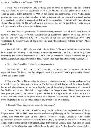 leaving without his, see al-Tahtawi 1973, 219.
2. Fauzi Najjar characterizes Abd al-Raziq and his book as follows: "The first Muslim
religious scholar to advocate secularism was Shaykh Ali Abd al-Raziq (1888-1966) in his al-
Islam wa usul al-hukm, published in 1925. In that famous and controversial work, Abd al-Raziq
asserted that Islam was a religion and not a state, a message not a government, a spiritual edifice
not a political institution, a proposition that led to his defrocking by the Azharite Committee of
Ulema" (Najjar 1996, 1). Najjar's subsequent analyses of the way different thinkers return again
and again to Abd al-Raziq are especially important.
1. Note that "roots of governance" far more accurately renders "usul al-hukm" than "bases du
pouvoir" (Abd al-Raziq 1933-34), "fundamentals of government" (Enayat 1982, 62), "bases of
political authority" (Hourani 1983, 183), "sources of political authority" (Binder 1988, 129),
"fondements du pouvoir" (Abd al-Raziq 1994), or even "foundations of political power" (Abdel
Razet 2012).
3. See Abd al-Raziq 1933 -34 and Abd al-Raziq 1994. Of the two, the Bercher translation is
the most reliable. Although Filali-Ansary's translation (20 03) is often inaccurate to the point of
misleading, his footnote explanations of Abd al-Raziq's sometimes opaque references are quite
helpful. Recently, an English version of Filali-Ansary's has been published (Abdel Razek 2012).
6. Bk. 1, chap. 3, and bk. 3, chap. 3, are the exceptions.
7. See Abd al-Raziq 1972, bk. 1, chap. 1, sec. 11, 120:20-22 (these last numbers refer to the
pages and lines of the book). The first chapter of book 1 is entitled "The Caliphate and Its Nature"
(al-khilafah wa tabi'atuha).
8. The way Abd al-Raziq refers to sources is almost cavalier, a vestige perhaps of the
approach he uses for citing juridical sources. The latter are so well known and the texts so familiar
that normal scholarly conventions can perhaps be ignored. Even though that cannot be the case with
Ibn Khaldun and his text, Abd al-Raziq approaches it as though it were. Worse, he drops words
from passages quoted, runs phrases together without indicating that he has omitted words and
clauses, and adds formulaic religious phrases or references. It is possible, all the same, that these
errors originate in the text on which he relies and are not of his own making.
10. He adds, "about that, there is matter for discussion."
9. Thomas Walker Arnold (1864-1930) taught at the Muhammedan Anglo-Oriental College,
Aligarh, from 1888 to 1898, then became professor ofphilosophy at the Government College,
Lahore, and eventually dean of the Oriental faculty at Punjab University. After various
governmental positions associated with the India Office, he served as professor of Arabic and
Islamic studies at the School of Oriental Studies, University of London, from 1921 until his death.
His book, The Caliphate, had been published only the year before Abd al-Raziq's own. At Abd al-
 