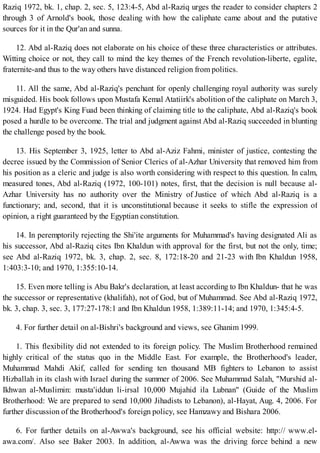 Raziq 1972, bk. 1, chap. 2, sec. 5, 123:4-5, Abd al-Raziq urges the reader to consider chapters 2
through 3 of Arnold's book, those dealing with how the caliphate came about and the putative
sources for it in the Qur'an and sunna.
12. Abd al-Raziq does not elaborate on his choice of these three characteristics or attributes.
Witting choice or not, they call to mind the key themes of the French revolution-liberte, egalite,
fraternite-and thus to the way others have distanced religion from politics.
11. All the same, Abd al-Raziq's penchant for openly challenging royal authority was surely
misguided. His book follows upon Mustafa Kemal Atatiirk's abolition of the caliphate on March 3,
1924. Had Egypt's King Fuad been thinking of claiming title to the caliphate, Abd al-Raziq's book
posed a hurdle to be overcome. The trial and judgment against Abd al-Raziq succeeded in blunting
the challenge posed by the book.
13. His September 3, 1925, letter to Abd al-Aziz Fahmi, minister of justice, contesting the
decree issued by the Commission of Senior Clerics of al-Azhar University that removed him from
his position as a cleric and judge is also worth considering with respect to this question. In calm,
measured tones, Abd al-Raziq (1972, 100-101) notes, first, that the decision is null because al-
Azhar University has no authority over the Ministry of Justice of which Abd al-Raziq is a
functionary; and, second, that it is unconstitutional because it seeks to stifle the expression of
opinion, a right guaranteed by the Egyptian constitution.
14. In peremptorily rejecting the Shi'ite arguments for Muhammad's having designated Ali as
his successor, Abd al-Raziq cites Ibn Khaldun with approval for the first, but not the only, time;
see Abd al-Raziq 1972, bk. 3, chap. 2, sec. 8, 172:18-20 and 21-23 with Ibn Khaldun 1958,
1:403:3-10; and 1970, 1:355:10-14.
15. Even more telling is Abu Bakr's declaration, at least according to Ibn Khaldun- that he was
the successor or representative (khalifah), not of God, but of Muhammad. See Abd al-Raziq 1972,
bk. 3, chap. 3, sec. 3, 177:27-178:1 and Ibn Khaldun 1958, 1:389:11-14; and 1970, 1:345:4-5.
4. For further detail on al-Bishri's background and views, see Ghanim 1999.
1. This flexibility did not extended to its foreign policy. The Muslim Brotherhood remained
highly critical of the status quo in the Middle East. For example, the Brotherhood's leader,
Muhammad Mahdi Akif, called for sending ten thousand MB fighters to Lebanon to assist
Hizballah in its clash with Israel during the summer of 2006. See Muhammad Salah, "Murshid al-
Ikhwan al-Muslimin: musta'iddun li-irsal 10,000 Mujahid ila Lubnan" (Guide of the Muslim
Brotherhood: We are prepared to send 10,000 Jihadists to Lebanon), al-Hayat, Aug. 4, 2006. For
further discussion of the Brotherhood's foreign policy, see Hamzawy and Bishara 2006.
6. For further details on al-Awwa's background, see his official website: http:// www.el-
awa.com/. Also see Baker 2003. In addition, al-Awwa was the driving force behind a new
 