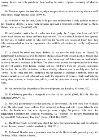 country. Women are only prohibited from leading the entire religious community of Muslims
(umma).
16. Al-Awwa agrees that non-Muslim judges may preside over cases involving Muslims in all
areas of law except personal status (1999, 8).
15. Al-Bishri writes that many Copts in the past have embraced the Islamic tradition as part of
their Egyptian identity. He notes with particular approval a prominent scholar of shari`a, Shafiq
Shehata, who was a Copt (2003, 47).
18. Al-Qaradawi writes that if a ruler acts improperly, the "people who loose and bind"
should meet, discuss the matter, and issue their opinion. The ruler should then heed their opinion.
He provides no further detail on who convenes the "people who loose and bind," how their
deliberations unfold, or how their opinion is enforced if the ruler refuses to comply (al-Qaradawi
1997, 66).
17. It should be noted that these thinkers do not describe their ideas as "liberal." In
contemporary Egyptian discourse, this term is often associated with Western political thought and,
particularly, with the British colonial presence in the interwar period. It is also associated with the
relatively lax moral standards of the West. The Islamic constitutionalists emphasize that their ideas
are derived entirely from Islamic sources and are not drawn from any Western inspiration.
Nonetheless, the specific institutional reforms that they advocate can be usefully described as
"liberal" in the sense that they incorporate the key features of classical liberalism. These key
features include a clear and unbiased legal code, the separation of powers, checks and balances
among these powers, an independent judiciary, and the protection of many civil and political
rights.
19. For more detailed discussion of these developments, see Rosefsky Wickham 2002.
20. El-Ghobashy provides a thoughtful overview of this period (2005, 385-87). Also see
Rutherford 2008, 91-99.
21. The 2005 parliamentary election consisted of three rounds. The first round was relatively
clean. The subsequent rounds suffered from substantial violence and vote rigging. When the dust
settled, the Brotherhood had won eighty-eight seats, roughly 20 percent of the total. See
Independent Committee for Elections Monitoring, "A Testimony for History: Monitoring the
Egyptian 2005 Parliamentary Elections" (Cairo: ICEM, Dec. 2005).
23. The Brotherhood's General Guide stated that the organization would not seek the adoption
of strict Islamic criminal punishments (hudud) (Akif 2005).
22. Mahmoud Ghazlan was a prominent member of the Brotherhood's governing body, the
Guidance Office (Maktab al-Irshad).
 