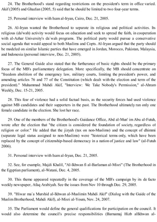 24. The Brotherhood's stand regarding restrictions on the president's term in office varied.
Akif (2005) and Ghazlan (2005, 5) said that he should be limited to two four-year terms.
25. Personal interview with Isam al-Iryan, Cairo, Dec. 21, 2005.
26. Al-Iryan wanted the Brotherhood to separate its religious and political activities. Its
religious (da'wah) activity would focus on education and seek to spread the faith, in cooperation
with al-Azhar University's da`wah programs. The political party would pursue a conservative
social agenda that would appeal to both Muslims and Copts. Al-Iryan argued that the party should
be modeled on similar Islamic parties that have emerged in Jordan, Morocco, Pakistan, Malaysia,
and Indonesia (personal interview, Dec. 21, 2005).
27. The General Guide also stated that the furtherance of basic rights should be the primary
focus of the MB's parliamentary delegation. More specifically, the MB should concentrate on
"freedom abolition of the emergency law, military courts, limiting the president's power, and
amending articles 76 and 77 of the Constitution (which dealt with the election and term of the
president)." Muhammad Mahdi Akif, "Interview: We Take Nobody's Permission," al-Ahram
Weekly, Dec. 15-21, 2005.
28. This fear of violence had a solid factual basis, as the security forces had used violence
against MB candidates and their supporters in the past. The Brotherhood ultimately ran only one
female candidate in the election. She lost her race.
29. One of the members of the Brotherhood's Guidance Office, Abd al-Mun' im Abu al-Futuh,
wrote after the election that "the citizen is considered the foundation of society, regardless of
religion or color." He added that the jizyah (tax on non-Muslims) and the concept of dhimmi
(separate legal status assigned to non-Muslims) were "historical terms only, which have been
replaced by the concept of citizenship-based democracy in a nation of justice and law" (al-Futuh
2006).
31. Personal interview with Isam al-Iryan, Dec. 21, 2005.
32. See, for example, Majdi Khalil, "Al-Ikhwan fi al-Barlaman al-Misri" (The Brotherhood in
the Egyptian parliament), al-Watani, Dec. 4, 2005.
30. This theme appeared repeatedly in the coverage of the MB's campaign by its de facto
weekly newspaper, Afaq Arabiyah. See the issues from Nov 10 through Dec. 29, 2005.
39. "Hiwar ma`a Murshid al-Ikhwan al-Muslimin Mahdi Akif" (Dialog with the Guide of the
Muslim Brotherhood, Mahdi Akif), al-Misri al-Youm, Nov. 24, 2007.
35. The Parliament would define the general qualifications for participation on the council. It
would also determine the council's precise responsibilities (Barnamaj Hizb alIkhwan al-
 