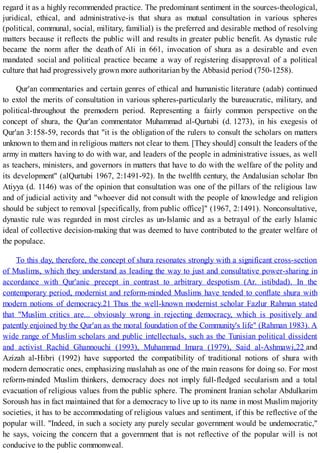 regard it as a highly recommended practice. The predominant sentiment in the sources-theological,
juridical, ethical, and administrative-is that shura as mutual consultation in various spheres
(political, communal, social, military, familial) is the preferred and desirable method of resolving
matters because it reflects the public will and results in greater public benefit. As dynastic rule
became the norm after the death of Ali in 661, invocation of shura as a desirable and even
mandated social and political practice became a way of registering disapproval of a political
culture that had progressively grown more authoritarian by the Abbasid period (750-1258).
Qur'an commentaries and certain genres of ethical and humanistic literature (adab) continued
to extol the merits of consultation in various spheres-particularly the bureaucratic, military, and
political-throughout the premodern period. Representing a fairly common perspective on the
concept of shura, the Qur'an commentator Muhammad al-Qurtubi (d. 1273), in his exegesis of
Qur'an 3:158-59, records that "it is the obligation of the rulers to consult the scholars on matters
unknown to them and in religious matters not clear to them. [They should] consult the leaders of the
army in matters having to do with war, and leaders of the people in administrative issues, as well
as teachers, ministers, and governors in matters that have to do with the welfare of the polity and
its development" (alQurtubi 1967, 2:1491-92). In the twelfth century, the Andalusian scholar Ibn
Atiyya (d. 1146) was of the opinion that consultation was one of the pillars of the religious law
and of judicial activity and "whoever did not consult with the people of knowledge and religion
should be subject to removal [specifically, from public office]" (1967, 2:1491). Nonconsultative,
dynastic rule was regarded in most circles as un-Islamic and as a betrayal of the early Islamic
ideal of collective decision-making that was deemed to have contributed to the greater welfare of
the populace.
To this day, therefore, the concept of shura resonates strongly with a significant cross-section
of Muslims, which they understand as leading the way to just and consultative power-sharing in
accordance with Qur'anic precept in contrast to arbitrary despotism (Ar. istibdad). In the
contemporary period, modernist and reform-minded Muslims have tended to conflate shura with
modern notions of democracy.21 Thus the well-known modernist scholar Fazlur Rahman stated
that "Muslim critics are... obviously wrong in rejecting democracy, which is positively and
patently enjoined by the Qur'an as the moral foundation of the Community's life" (Rahman 1983). A
wide range of Muslim scholars and public intellectuals, such as the Tunisian political dissident
and activist Rachid Ghannouchi (1993), Muhammad Imara (1979), Said al-Ashmawi,22 and
Azizah al-Hibri (1992) have supported the compatibility of traditional notions of shura with
modern democratic ones, emphasizing maslahah as one of the main reasons for doing so. For most
reform-minded Muslim thinkers, democracy does not imply full-fledged secularism and a total
evacuation of religious values from the public sphere. The prominent Iranian scholar Abdulkarim
Soroush has in fact maintained that for a democracy to live up to its name in most Muslim majority
societies, it has to be accommodating of religious values and sentiment, if this be reflective of the
popular will. "Indeed, in such a society any purely secular government would be undemocratic,"
he says, voicing the concern that a government that is not reflective of the popular will is not
conducive to the public commonweal.
 