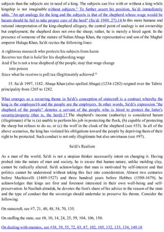 subjects than the subjects are in need of a king. The subjects can live with or without a king while
kingship is not imaginable without subjects." To further assert his position, Sa`di immediately
adds, "An apt analogy for the king and the subjects is that of the shepherd whose wage would be
haram should he fail to take proper care of the herd" (Sa`di 1949, 27).14 In this more humane and
rational interpretation of the king-shepherd allegory, the central point of analogy is not ownership
but employment; the shepherd does not own the sheep; rather, he is merely a hired agent. In the
presence of someone of the stature of Sultan Abaqa Khan, the representative and son of the Mughal
emperor Hulagu Khan, Sa'di recites the following lines:
15. Sa`di 1997, 1182. Abaqa Khan (also spelled Abaga) (1234-1282) reigned over the Tabriz
principality from 1265 to 1282.
What emerges as a recurring theme in Sa'di's conception of statecraft is a contract whereby the
king is the employee16 and the people are the employers. In other words, Sa'di's expression "the
shepherd of the people" denotes a servant of the people who is hired to protect the latter's
security/property (that is, the herd).17 The shepherd's income (authority) is considered haram
(illegitimate) if he is (a) unable to perform his job in protecting the flock, (b) capable of protecting
the sheep but refuses to do so, or (c) the wolf in the cloak of the shepherd (see #33). In all of the
above scenarios, the king has violated his obligations toward the people by depriving them of their
right to be protected. Such conduct is not only illegitimate but also unvirtuous (see #97).
Sa'di's Realism
As a man of the world, Sa'di is not a utopian thinker necessarily intent on changing it. Having
probed into the nature of man and society, he is aware that human nature, unlike molding clay,
cannot be radically altered. Sa'di acknowledges that man is motivated by self-interest and that
politics cannot be understood without taking this fact into consideration. Almost two centuries
before Machiavelli (1469-1527) and three hundred years before Hobbes (1588-1679), he
acknowledges that kings are first and foremost interested in their own well-being and self-
preservation. In Nasihah almuluk, he devotes the lion's share of his advice to the reason of the state
and the type of conduct that the sovereign should undertake to preserve his throne. Consider the
following:
On statecraft, see #7, 21, 40, 48, 54, 70, 135.
On staffing the state, see #8, 10, 14, 24, 25, 59, 104, 106, 150.
On dealing with enemies, see #38, 39, 55, 72, 83, 87, 102, 105, 132, 133, 134, 149.18
 