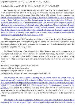 On political economy, see #15, 17, 37, 43, 44, 88, 103, 110, 120.
On judicial affairs, see #14, 16, 26, 27, 35, 41, 46, 58, 65, 67, 74, 75, 81, 107.
As a further sign of realism, Sa'di's state administers the city and regulates peoples' lives
based on secular human intellect; not by religious provisions. His city flourishes and collapses
from material, not metaphysical, causes (see #1). Article #30 indicates human experience and
rational consultation should steer the machinery of the state.19 Furthermore, as stated in the advice
treaty to Sultan Ankiyanu, once the king has articulated the state interest in such a fashion it is
incumbent upon all to follow it. Sa'di immediately adds that, on issues pertaining to the interest of
religion, however, the verdicts of [clerical]-judges take precedence. "Otherwise both will ruin."
This last sentence can be interpreted in two radically different manners. One interpretation implies
that, if the citizens were not to follow the commands of kings and [clerical]-judges in their
respective domains of authority, chaos would ensue. A second interpretation warns that mixing the
mandates of religion and state will result in ruin to both."
Within the universe of Sa'di's realism, self-interest is not given free rein. He articulates at
least three arguments that admonish the king against turning self-interest into a destructive force.
Sa`di's method of taming the sovereign is to warn him about worldly and otherworldly losses. He
reminds his king of the following points:
The Mutual Self-interest of the King and the Public. "Under a king totally preoccupied with
securing his self-interest, the public interest is not realized. Accordingly, the interest of all parties
including the king will perish" (#95). In other words, Sa'di reminds the sovereign that the
durability of office is contingent upon mass consent more than the state's coercion. In Golestan he
writes,
The Requisite of Good Repute. Appealing to the human desire to master death by
immortalizing one's reputation, Sa`di writes to the king, "Among your possessions it is only your
good repute that lasts with you after your departure; poor is he who does not leave a good repute
behind" (#111; see also 113, 114, 119, 129). Invoking Prophet Abraham's prayer narrated in the
Qur'an,21 Sa`di reminds the statesman, "Life may leave you with but two achievements: good
repute and spiritual reward. Beyond these two, everything else shall perish" (Sa`di 1997, 930). In
other words, injustice is the corrosion of a good reputation while justice is the adornment of
loyalty.
The Weight of the Day of Judgment. Perhaps more than any other Persian thinker, Sa`di
conjures up the theme of Judgment Day for a blatantly political purpose. His works are filled with
 
