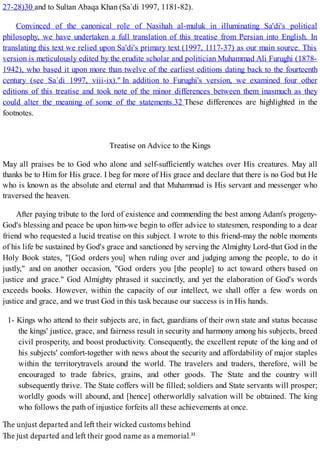 27-28)30 and to Sultan Abaqa Khan (Sa`di 1997, 1181-82).
Convinced of the canonical role of Nasihah al-muluk in illuminating Sa'di's political
philosophy, we have undertaken a full translation of this treatise from Persian into English. In
translating this text we relied upon Sa'di's primary text (1997, 1117-37) as our main source. This
version is meticulously edited by the erudite scholar and politician Muhammad Ali Furughi (1878-
1942), who based it upon more than twelve of the earliest editions dating back to the fourteenth
century (see Sa`di 1997, viii-ix)." In addition to Furughi's version, we examined four other
editions of this treatise and took note of the minor differences between them inasmuch as they
could alter the meaning of some of the statements.32 These differences are highlighted in the
footnotes.
Treatise on Advice to the Kings
May all praises be to God who alone and self-sufficiently watches over His creatures. May all
thanks be to Him for His grace. I beg for more of His grace and declare that there is no God but He
who is known as the absolute and eternal and that Muhammad is His servant and messenger who
traversed the heaven.
After paying tribute to the lord of existence and commending the best among Adam's progeny-
God's blessing and peace be upon him-we begin to offer advice to statesmen, responding to a dear
friend who requested a lucid treatise on this subject. I wrote to this friend-may the noble moments
of his life be sustained by God's grace and sanctioned by serving the Almighty Lord-that God in the
Holy Book states, "[God orders you] when ruling over and judging among the people, to do it
justly," and on another occasion, "God orders you [the people] to act toward others based on
justice and grace." God Almighty phrased it succinctly, and yet the elaboration of God's words
exceeds books. However, within the capacity of our intellect, we shall offer a few words on
justice and grace, and we trust God in this task because our success is in His hands.
1- Kings who attend to their subjects are, in fact, guardians of their own state and status because
the kings' justice, grace, and fairness result in security and harmony among his subjects, breed
civil prosperity, and boost productivity. Consequently, the excellent repute of the king and of
his subjects' comfort-together with news about the security and affordability of major staples
within the territorytravels around the world. The travelers and traders, therefore, will be
encouraged to trade fabrics, grains, and other goods. The State and the country will
subsequently thrive. The State coffers will be filled; soldiers and State servants will prosper;
worldly goods will abound, and [hence] otherworldly salvation will be obtained. The king
who follows the path of injustice forfeits all these achievements at once.
 