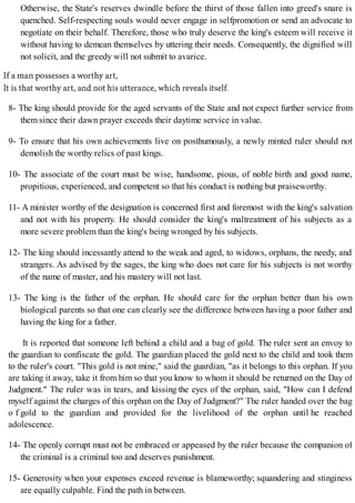 Otherwise, the State's reserves dwindle before the thirst of those fallen into greed's snare is
quenched. Self-respecting souls would never engage in selfpromotion or send an advocate to
negotiate on their behalf. Therefore, those who truly deserve the king's esteem will receive it
without having to demean themselves by uttering their needs. Consequently, the dignified will
not solicit, and the greedy will not submit to avarice.
8- The king should provide for the aged servants of the State and not expect further service from
them since their dawn prayer exceeds their daytime service in value.
9- To ensure that his own achievements live on posthumously, a newly minted ruler should not
demolish the worthy relics of past kings.
10- The associate of the court must be wise, handsome, pious, of noble birth and good name,
propitious, experienced, and competent so that his conduct is nothing but praiseworthy.
11- A minister worthy of the designation is concerned first and foremost with the king's salvation
and not with his property. He should consider the king's maltreatment of his subjects as a
more severe problem than the king's being wronged by his subjects.
12- The king should incessantly attend to the weak and aged, to widows, orphans, the needy, and
strangers. As advised by the sages, the king who does not care for his subjects is not worthy
of the name of master, and his mastery will not last.
13- The king is the father of the orphan. He should care for the orphan better than his own
biological parents so that one can clearly see the difference between having a poor father and
having the king for a father.
It is reported that someone left behind a child and a bag of gold. The ruler sent an envoy to
the guardian to confiscate the gold. The guardian placed the gold next to the child and took them
to the ruler's court. "This gold is not mine," said the guardian, "as it belongs to this orphan. If you
are taking it away, take it from him so that you know to whom it should be returned on the Day of
Judgment." The ruler was in tears, and kissing the eyes of the orphan, said, "How can I defend
myself against the charges of this orphan on the Day of Judgment?" The ruler handed over the bag
o f gold to the guardian and provided for the livelihood of the orphan until he reached
adolescence.
14- The openly corrupt must not be embraced or appeased by the ruler because the companion of
the criminal is a criminal too and deserves punishment.
15- Generosity when your expenses exceed revenue is blameworthy; squandering and stinginess
are equally culpable. Find the path in between.
 