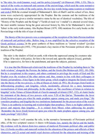 to "the ruler, his sirah [manner, way], and his policy [siyasah]" (al-Dinawari 1986, 1:53). This is
typical of the works on statecraft and customs of the ancient kings, which used the same normative
vocabulary as the works of the early jurists, the two key words being sunna (custom or tradition)
and sirah.4 With the eventual triumph of Muhammad b. Idris al-Shafi'i and his school of law, these
terms were exclusively appropriated for the Prophet. But the customs and the traditions of the
ancient kings were given a similar normative status by the use of identical vocabulary. The title of
"History of the Prophets and the Kings" ("Tarikh al-rusul wa' 1-muluk") is attested several times,
the most notable instance being the great universal history by Abu Ja`far Muhammad b. Jarir al-
Tabari in the early tenth century. Abu Rayhan Biruni (1879, 108) mentions five early books on the
Persian kings with the title of siyar al-muluk.
The theory of the two powers was a consequence of the reception of the Indo-Persian tradition
of statecraft and political ethic. Before long, it was amplified by the selective reception of the
Greek political science.' In the great synthesis of these traditions as "eternal wisdom" (javidan
khirad), Ibn Miskawayh (1952, 179) presented a key maxim of the Persianate political ethic as a
tradition of the Prophet:
The ruler is the shadow of God on earth, with whom the oppressed among his creatures take
refuge. If he rules with justice, for him is the reward and, upon the subjects [riaya], gratitude.
If he is oppressive, for him is the punishment, and upon the subjects, patience.
It is true that Ibn Miskawayh relativized the traditions of the Prophet by including them in "the
Arab wisdom," alongside the Persian, the Indian, and the Greek (Ibn Miskawayh 1952, 101-208).
But he is exceptional in this respect, and others continued to privilege the words of God and His
Prophet over the wisdom of the other nations and, thus, remain in line with their colleagues in
Islamic jurisprudence. A key figure in the latter group, which sought to integrate the Greek wisdom
into the theory of the two powers, is Abu al-Hasan al-Amiri (d. 991). He diverges from Farabi in
differentiating prophecy and kingship, which, incidentally, allowed for a more harmonious
reconciliation of Islam and philosophy. In the chapter on "the excellence of Islam in relation to
kingship" in his Virtues of Islam (Kitab al-i'lam bi-manaqib al-Islam) (1967, 152), al-Amiri backs
his statement of the theory of two powers with verse 5:20 of the Qur'an: "Remember the favor
[God] bestowed upon you when He made prophets appear among you, and made you kings." He
considers prophecy and kingship the two institutions fundamental for the preservation of the world:
"There is no authority in learning and wisdom higher than prophecy. There is no higher authority in
power and majesty than kingship.... It is related from Moses when addressing his people:
`Remember the favor [God] bestowed upon you when He made prophets appear among you, and
made you kings"' (Q.5:20).6
In this chapter I will examine the role, in the normative hermeneutic of Persianate political
ethic, of the two scriptural sources it shares with Islamic law, namely the Qur'an and the hadith.
My evidence will be drawn from two sources of medieval Persianate political ethic and public
law: (1) books on ethics and statecraft written for the education of the princes and officials of their
chanceries, and (2) actual and model royal decrees collected for the education and training of the
 