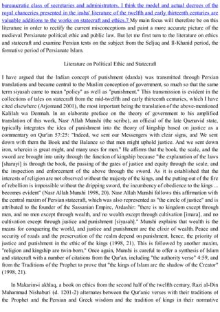 bureaucratic class of secretaries and administrators. I think the model and actual decrees of the
royal chanceries presented in the insha' literature of the twelfth and early thirteenth centuries are
valuable additions to the works on statecraft and ethics.7 My main focus will therefore be on this
literature in order to rectify the current misconceptions and paint a more accurate picture of the
medieval Persianate political ethic and public law. But let me first turn to the literature on ethics
and statecraft and examine Persian texts on the subject from the Seljuq and Il-Khanid period, the
formative period of Persianate Islam.
Literature on Political Ethic and Statecraft
I have argued that the Indian concept of punishment (danda) was transmitted through Persian
translations and became central to the Muslim conception of government, so much so that the same
term siyasah came to mean "policy" as well as "punishment." This transmission is evident in the
collections of tales on statecraft from the mid-twelfth and early thirteenth centuries, which I have
cited elsewhere (Arjomand 2001), the most important being the translation of the above-mentioned
Kalilah wa Demnah. In an elaborate preface on the theory of government to his amplified
translation of this work, Nasr Allah Munshi (the scribe), an official of the late Qaznavid state,
typically integrates the idea of punishment into the theory of kingship based on justice as a
commentary on Qur'an 57:25: "Indeed, we sent our Messengers with clear signs, and We sent
down with them the Book and the Balance so that men might uphold justice. And we sent down
iron, wherein is great might, and many uses for men." He affirms that the book, the scale, and the
sword are brought into unity through the function of kingship because "the explanation of the laws
[sharayi] is through the book, the passing of the gates of justice and equity through the scale, and
the inspection and enforcement of the above through the sword. As it is established that the
interests of religion are not observed without the majesty of the kings, and the putting out of the fire
of rebellion is impossible without the dripping sword, the incumbency of obedience to the kings ...
becomes evident" (Nasr Allah Munshi 1998, 20). Nasr Allah Munshi follows this affirmation with
the central maxim of Persian statecraft, which was also represented as "the circle of justice" and is
attributed to the founder of the Sassanian Empire, Ardashir: "there is no kingdom except through
men, and no men except through wealth, and no wealth except through cultivation [imara], and no
cultivation except through justice and punishment [siyasah]." Munshi explains that wealth is the
means for conquering the world, and justice and punishment are the elixir of wealth. Peace and
security of roads and the preservation of the realm depend on punishment, hence, the priority of
justice and punishment in the ethic of the kings (1998, 21). This is followed by another maxim,
"religion and kingship are twin-born." Once again, Munshi is careful to offer a synthesis of Islam
and statecraft with a number of citations from the Qur'an, including "the authority verse" 4:59, and
from the Traditions of the Prophet to prove that "the kings of Islam are the shadow of the Creator"
(1998, 21).
In Makarim-i akhlaq, a book on ethics from the second half of the twelfth century, Razi al-Din
Muhammad Nishaburi (d. 1201-2) alternates between the Qur'anic verses with their traditions of
the Prophet and the Persian and Greek wisdom and the tradition of kings in their normative
 