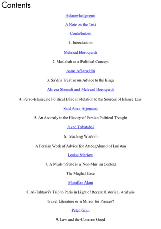 Acknowledgments
A Note on the Text
Contributors
1. Introduction
Mehrzad Boroujerdi
2. Maslahah as a Political Concept
Asma Afsaruddin
3. Sa`di's Treatise on Advice to the Kings
Alireza Shomali and Mehrzad Boroujerdi
4. Perso-Islamicate Political Ethic in Relation to the Sources of Islamic Law
Said Amir Arjomand
5. An Anomaly in the History of Persian Political Thought
Javad Tabatabai
6. Teaching Wisdom
A Persian Work of Advice for AtabegAhmad of Luristan
Louise Marlow
7. A Muslim State in a Non-Muslim Context
The Mughal Case
Muzaffar Alam
8. Al-Tahtawi's Trip to Paris in Light of Recent Historical Analysis
Travel Literature or a Mirror for Princes?
Peter Gran
9. Law and the Common Good
 