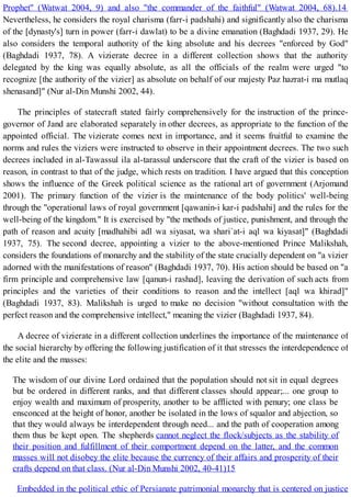 Prophet" (Watwat 2004, 9) and also "the commander of the faithful" (Watwat 2004, 68).14
Nevertheless, he considers the royal charisma (farr-i padshahi) and significantly also the charisma
of the [dynasty's] turn in power (farr-i dawlat) to be a divine emanation (Baghdadi 1937, 29). He
also considers the temporal authority of the king absolute and his decrees "enforced by God"
(Baghdadi 1937, 78). A vizierate decree in a different collection shows that the authority
delegated by the king was equally absolute, as all the officials of the realm were urged "to
recognize [the authority of the vizier] as absolute on behalf of our majesty Paz hazrat-i ma mutlaq
shenasand]" (Nur al-Din Munshi 2002, 44).
The principles of statecraft stated fairly comprehensively for the instruction of the prince-
governor of Jand are elaborated separately in other decrees, as appropriate to the function of the
appointed official. The vizierate comes next in importance, and it seems fruitful to examine the
norms and rules the viziers were instructed to observe in their appointment decrees. The two such
decrees included in al-Tawassul ila al-tarassul underscore that the craft of the vizier is based on
reason, in contrast to that of the judge, which rests on tradition. I have argued that this conception
shows the influence of the Greek political science as the rational art of government (Arjomand
2001). The primary function of the vizier is the maintenance of the body politics' well-being
through the "operational laws of royal government [qawanin-i kar-i padshahi] and the rules for the
well-being of the kingdom." It is exercised by "the methods of justice, punishment, and through the
path of reason and acuity [madhahibi adl wa siyasat, wa shari`at-i aql wa kiyasat]" (Baghdadi
1937, 75). The second decree, appointing a vizier to the above-mentioned Prince Malikshah,
considers the foundations of monarchy and the stability of the state crucially dependent on "a vizier
adorned with the manifestations of reason" (Baghdadi 1937, 70). His action should be based on "a
firm principle and comprehensive law [qanun-i rashad], leaving the derivation of such acts from
principles and the varieties of their conditions to reason and the intellect [aql wa khirad]"
(Baghdadi 1937, 83). Malikshah is urged to make no decision "without consultation with the
perfect reason and the comprehensive intellect," meaning the vizier (Baghdadi 1937, 84).
A decree of vizierate in a different collection underlines the importance of the maintenance of
the social hierarchy by offering the following justification of it that stresses the interdependence of
the elite and the masses:
The wisdom of our divine Lord ordained that the population should not sit in equal degrees
but be ordered in different ranks, and that different classes should appear;... one group to
enjoy wealth and maximum of prosperity, another to be afflicted with penury; one class be
ensconced at the height of honor, another be isolated in the lows of squalor and abjection, so
that they would always be interdependent through need... and the path of cooperation among
them thus be kept open. The shepherds cannot neglect the flock/subjects as the stability of
their position and fulfillment of their comportment depend on the latter, and the common
masses will not disobey the elite because the currency of their affairs and prosperity of their
crafts depend on that class. (Nur al-Din Munshi 2002, 40-41)15
Embedded in the political ethic of Persianate patrimonial monarchy that is centered on justice
 