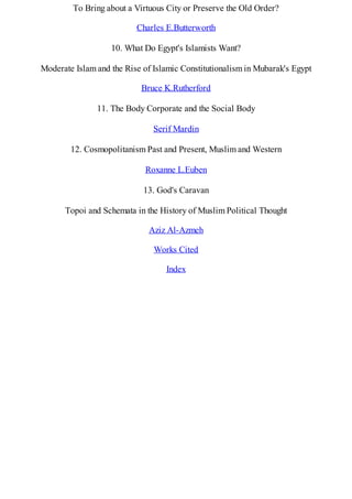To Bring about a Virtuous City or Preserve the Old Order?
Charles E.Butterworth
10. What Do Egypt's Islamists Want?
Moderate Islam and the Rise of Islamic Constitutionalism in Mubarak's Egypt
Bruce K.Rutherford
11. The Body Corporate and the Social Body
Serif Mardin
12. Cosmopolitanism Past and Present, Muslim and Western
Roxanne L.Euben
13. God's Caravan
Topoi and Schemata in the History of Muslim Political Thought
Aziz Al-Azmeh
Works Cited
Index
 