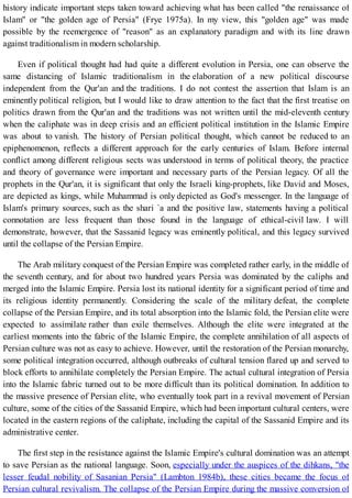 history indicate important steps taken toward achieving what has been called "the renaissance of
Islam" or "the golden age of Persia" (Frye 1975a). In my view, this "golden age" was made
possible by the reemergence of "reason" as an explanatory paradigm and with its line drawn
against traditionalism in modern scholarship.
Even if political thought had had quite a different evolution in Persia, one can observe the
same distancing of Islamic traditionalism in the elaboration of a new political discourse
independent from the Qur'an and the traditions. I do not contest the assertion that Islam is an
eminently political religion, but I would like to draw attention to the fact that the first treatise on
politics drawn from the Qur'an and the traditions was not written until the mid-eleventh century
when the caliphate was in deep crisis and an efficient political institution in the Islamic Empire
was about to vanish. The history of Persian political thought, which cannot be reduced to an
epiphenomenon, reflects a different approach for the early centuries of Islam. Before internal
conflict among different religious sects was understood in terms of political theory, the practice
and theory of governance were important and necessary parts of the Persian legacy. Of all the
prophets in the Qur'an, it is significant that only the Israeli king-prophets, like David and Moses,
are depicted as kings, while Muhammad is only depicted as God's messenger. In the language of
Islam's primary sources, such as the shari `a and the positive law, statements having a political
connotation are less frequent than those found in the language of ethical-civil law. I will
demonstrate, however, that the Sassanid legacy was eminently political, and this legacy survived
until the collapse of the Persian Empire.
The Arab military conquest of the Persian Empire was completed rather early, in the middle of
the seventh century, and for about two hundred years Persia was dominated by the caliphs and
merged into the Islamic Empire. Persia lost its national identity for a significant period of time and
its religious identity permanently. Considering the scale of the military defeat, the complete
collapse of the Persian Empire, and its total absorption into the Islamic fold, the Persian elite were
expected to assimilate rather than exile themselves. Although the elite were integrated at the
earliest moments into the fabric of the Islamic Empire, the complete annihilation of all aspects of
Persian culture was not as easy to achieve. However, until the restoration of the Persian monarchy,
some political integration occurred, although outbreaks of cultural tension flared up and served to
block efforts to annihilate completely the Persian Empire. The actual cultural integration of Persia
into the Islamic fabric turned out to be more difficult than its political domination. In addition to
the massive presence of Persian elite, who eventually took part in a revival movement of Persian
culture, some of the cities of the Sassanid Empire, which had been important cultural centers, were
located in the eastern regions of the caliphate, including the capital of the Sassanid Empire and its
administrative center.
The first step in the resistance against the Islamic Empire's cultural domination was an attempt
to save Persian as the national language. Soon, especially under the auspices of the dihkans, "the
lesser feudal nobility of Sasanian Persia" (Lambton 1984b), these cities became the focus of
Persian cultural revivalism. The collapse of the Persian Empire during the massive conversion of
 