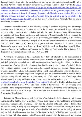 theory of kingship is certainly the most elaborate one, but his interpretation is confirmed by all of
the other Persian sources that are at our disposal. Although Nizam al-Mulk refers to the acts of
caliphs and cites them, he never depicts a caliph as having both auctoritas and potestas. The
caliphate, as an actual institution, is tolerated de facto because "religion and kingship are twins,"
but its theory is missing in advice literature. Except for al-Ghazali's treatise against Shia sects in
which he includes a defense of the caliphs' dignity, there is no treatise on the caliphate in the
history of Persian political thought." So far, this aspect of the Persian "anomaly" has not drawn
much attention from historians.
There is also another aspect of this "anomaly" worthy of comment. Beginning with the Mongol
invasion, there is yet one more important period in the history of political thought. Mysticism
became a refuge for the rescued population, and, after the conversion of the Mongol khans to Islam,
a syncretism of Sunni Islam, mysticism, and elements of Mongol popular beliefs replaced the
official religion. Mir Sayyid Sharif, one of the great ulama, claimed that, according to the Prophet's
tradition, Tamerlane was not only a king of Islam on earth but also the renewer of the fourteenth
century (Sharif 1963, 18-20). Sharif was a jurist and Sufi master, and, moreover, he was
Tamerlane's own mentor. In a letter to Khan, which is cited by Tamerlane himself, Sharif
compares "the fabric (karkhaneh) of kingship to the fabric of God," asking him to imitate God's
direction in governing the kingdom (Sharif 1963, 200-202).
With the fall of Baghdad to the Mongols and the collapse of caliphate, the political situation in
the Eastern lands of Islam became more complicated. Al-Ghazali's synthesis of legalitarian Islam
and Sufi principles prevailed, and, with the conversion of the Mongols to Islam, the idea of
harmonization of the caliph and the kingship functions became a central trope of political theory.
Few political treatises were written during the Mongol period, but political theory gained
favorable ground through the historiography of the period. Some of the most important histories of
the era contain a full chapter on political thought and give an eclectic overview of Persian advice
literature, along with elements of caliphate theory and of the mystical idea of the king-caliph.
Mongol historians, using ambiguous word choice, attempted to harmonize a new concept of ruler
in which Mongol rulers were depicted as "king-caliphs"12 elected by God to rule Persia as well
as Turkistan (Shami 1984 [1937], 171). Kamal al-Din al-Samarqandi (1946, 6), speaking about
Shahrukh Mirza, compares the king-caliph to the sun and adds, "Since the throne of kingship was
illuminated by the glory of the kings, such a felicitous sun had never shined at the zenith of the
firmament of the caliphate."
Between the Mongol invasion and the advent of the Safavids, the Persian theory of kingship
increasingly lost its idealism. The synthesis of three major trends of political thought, with Islamic
elements preeminent in this synthesis, occurred in the aftermath of the caliphate's collapse, while
the Persian theory of kingship was integrated within a toned-down version of caliphate theory.
This new synthesis was part of a body of scholarship and unrelated to the reality of Iranian
politics. Eclectic philosophers from Qutb al-Din Shirazi to Jalal al-Din Dawwani in the sixteenth
century, along with other treatises in the Qajar period, scrambled all the genres. Advice literature
 