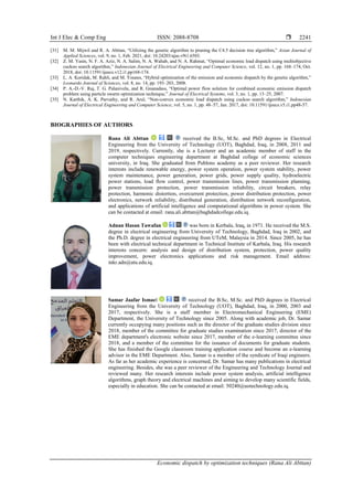 Int J Elec & Comp Eng ISSN: 2088-8708 
Economic dispatch by optimization techniques (Rana Ali Abttan)
2241
[31] M. M. Mijwil and R. A. Abttan, “Utilizing the genetic algorithm to pruning the C4.5 decision tree algorithm,” Asian Journal of
Applied Sciences, vol. 9, no. 1, Feb. 2021, doi: 10.24203/ajas.v9i1.6503.
[32] Z. M. Yasin, N. F. A. Aziz, N. A. Salim, N. A. Wahab, and N. A. Rahmat, “Optimal economic load dispatch using multiobjective
cuckoo search algorithm,” Indonesian Journal of Electrical Engineering and Computer Science, vol. 12, no. 1, pp. 168–174, Oct.
2018, doi: 10.11591/ijeecs.v12.i1.pp168-174.
[33] L. A. Koridak, M. Rahli, and M. Younes, “Hybrid optimization of the emission and economic dispatch by the genetic algorithm,”
Leonardo Journal of Sciences, vol. 8, no. 14, pp. 193–203, 2008.
[34] P. A.-D.-V. Raj, T. G. Palanivelu, and R. Gnanadass, “Optimal power flow solution for combined economic emission dispatch
problem using particle swarm optimization technique,” Journal of Electrical Systems, vol. 3, no. 1, pp. 13–25, 2007.
[35] N. Karthik, A. K. Parvathy, and R. Arul, “Non-convex economic load dispatch using cuckoo search algorithm,” Indonesian
Journal of Electrical Engineering and Computer Science, vol. 5, no. 1, pp. 48–57, Jan. 2017, doi: 10.11591/ijeecs.v5.i1.pp48-57.
BIOGRAPHIES OF AUTHORS
Rana Ali Abttan received the B.Sc, M.Sc. and PhD degrees in Electrical
Engineering from the University of Technology (UOT), Baghdad, Iraq, in 2008, 2011 and
2019, respectively. Currently, she is a Lecturer and an academic member of staff in the
computer techniques engineering department at Baghdad college of economic sciences
university, in Iraq. She graduated from Publons academy as a peer reviewer. Her research
interests include renewable energy, power system operation, power system stability, power
system maintenance, power generation, power grids, power supply quality, hydroelectric
power stations, load flow control, power transmission lines, power transmission planning,
power transmission protection, power transmission reliability, circuit breakers, relay
protection, harmonic distortion, overcurrent protection, power distribution protection, power
electronics, network reliability, distributed generation, distribution network reconfiguration,
and applications of artificial intelligence and computational algorithms in power system. She
can be contacted at email: rana.ali.abttan@baghdadcollege.edu.iq.
Adnan Hasan Tawafan was born in Kerbala, Iraq, in 1971. He received the M.S.
degree in electrical engineering from University of Technology, Baghdad, Iraq in 2002, and
the Ph.D. degree in electrical engineering from UTeM, Malaysia in 2014. Since 2005, he has
been with electrical technical department in Technical Institute of Karbala, Iraq. His research
interests concern: analysis and design of distribution system, protection, power quality
improvement, power electronics applications and risk management. Email address:
inkr.adn@atu.edu.iq.
Samar Jaafar Ismael received the B.Sc, M.Sc. and PhD degrees in Electrical
Engineering from the University of Technology (UOT), Baghdad, Iraq, in 2000, 2003 and
2017, respectively. She is a staff member in Electromechanical Engineering (EME)
Department, the University of Technology since 2005. Along with academic job, Dr. Samar
currently occupying many positions such as the director of the graduate studies division since
2018, member of the committee for graduate studies examination since 2017, director of the
EME department's electronic website since 2017, member of the e-learning committee since
2018, and a member of the committee for the issuance of documents for graduate students.
She has finished the Google classroom training application course and become an e-learning
advisor in the EME Department. Also, Samar is a member of the syndicate of Iraqi engineers.
As far as her academic experience is concerned, Dr. Samar has many publications in electrical
engineering. Besides, she was a peer reviewer of the Engineering and Technology Journal and
reviewed many. Her research interests include power system analysis, artificial intelligence
algorithms, graph theory and electrical machines and aiming to develop many scientific fields,
especially in education. She can be contacted at email: 50240@uotechnology.edu.iq.
 