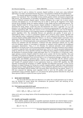Int J Elec & Comp Eng ISSN: 2088-8708 
Economic dispatch by optimization techniques (Rana Ali Abttan)
2229
algorithms may be used as solutions for economic dispatch problems in recent years using traditional
approaches or in today's environment because they have a clear potential to identify the best global answer.
The classical optimization strategies of Wood et al. [1] for solution of the economic dispatch load
problem were introduced. That is the lambda iteration method, gradient method, and dynamic programming
(DP) process. The presentations of Chowdhury and Rahrnan [2] include a summary of documentation and
studies on different economic dispatch aspects. Artificial intelligence has a major role in power systems
economic load dispatch [3]. Lee and Sode-Yome [4] In order to speed up the integration of the neural
network device Hopfield, design two separate methods of slope change and bias modification process. The
modern Hopfield model for solving economic dispatch problems is implemented in Su and Lin [5] by
specifying the energy feature, overall fuel costs and transmission line losses is specified. Lin et al. [6]
proposes a new algorithm through the combination of evolutionary programming (EP), tabu quest (TS) and
quadratic programming (QP). Altun and Yalcinoz [7] for successful application to solve the ED dilemma,
issues related to the execution of soft computing solutions are highlighted: Soft computing solutions, like TS,
genetic algorithms (GA). The relationship between cost generation and quantity of power given is
represented by Sahay et al. [8] in a polynomial equation and is solved by using a genetic algorithm and
virtual algorithm using a mathematical technique which are worth seeking the best solution. The dynamic
economic dispatch problem (DED) defined by Niknam et al. [9] was a modified adaptive particulate swarm
optimization algorithm (MAPSO) which takes into consideration both valve point impact and ramp rate
limits. Abbas et al. [10] hybrid particulate swarm optimization (PSO) forms used for economic dispatch with
limited issue submitted with full information. Combined with other optimization methods, the way PSO
solve the premature question of convergence to guarantee an optimum overall response and strengthened
convergence characteristics. Chen et al. [11] Introduce the enhanced particulate swarm optimization
(BLPSO) for solving the issues of ED concerning multiple inequalities and equity limitations such as balance
of resources, ramp-rate limits, and restricted operational areas. Dixit et al. [12] has presented mathematically
model by artificial bee colony algorithm technique for addressing fiscal, pollution combined problems with
the distribution of emissions through a single equal target. Rao et al. [13] and Ma et al. [14] provide a multi-
target optimum economic dispatch method for electric power systems with the bees algorithm. Basu and
Chowdhury [15] proposes an algorithm for cuckoo hunt to solve both convex and non-convex issues of the
economic dispatch of generators fired with fossil fuels in view of transmission damages, multiple fuels, valve
loading points and forbidden operational areas. Zakaria et al. [16] Provided with the optimum control
dispatch, bacterial foraging optimization (BFO) is used for sound control device load management. Reddy
and Vaisakh [17] proposed method of novel optimization based on a hybrid SHF algorithm, the SDE
algorithm incorporating the advantages of a ShHFL algorithm and differential assessment. Touma [18] has
proposed an original technique for solving the economic dispatch problem, called the whale optimization
algorithm process. Reddy and Reddy [19] proposes a flower pollination algorithm (FPA) to explain dynamic
economic load dispatch (DELD) problem with valve-point effects and piecewise fuel options. Nassar et al.
[20] have proposed the lightning search algorithm (LSA) to solve the ED problem with regard to
consideration system constraints. Kamari et al. [21] process the optimal generator allocation by using moth
flame optimizer (MFO) to explain ED issue in power system.
2. RESEARCH METHOD
The aim of the ED issue (fuel cost objective) is to reduce the overall generation cost in order to
meet the demand for energy taking into consideration the generator limits and satisfying all the
constraints, be they equal or unequal.
2.1. Fuel expense generation device goal
Minimizing total generation cost, mathematically by (1):
𝐶𝑖(𝑃𝑖) = ∑ 𝐶𝑖
𝑁
𝑖=1 = ∑ 𝑎𝑖 + 𝑏𝑖𝑃𝑖 + 𝑐𝑖𝑃𝑖
2
𝑁
𝑖=1 (1)
where 𝑎𝑖, 𝑏𝑖, and 𝑐𝑖 are charge factors of the 𝑖𝑡ℎ manufacturing unit. 𝑃𝑖 is 𝑖𝑡ℎ generator output. 𝑁 is number
of generators.
2.2. Equality and inequality constraints
 Power stability equality constraint: an equitable requirement should be met with the balance of force.
The total power produced is the same as the total demand for charge plus the total loss of thread [22].
∑ 𝑃𝑖
𝑁
𝑖=1 = 𝑃𝐷 + 𝑃𝐿 (2)
 