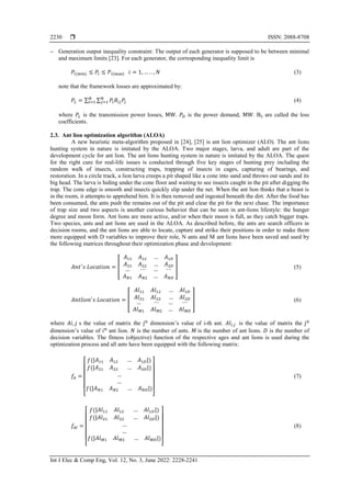  ISSN: 2088-8708
Int J Elec & Comp Eng, Vol. 12, No. 3, June 2022: 2228-2241
2230
 Generation output inequality constraint: The output of each generator is supposed to be between minimal
and maximum limits [23]. For each generator, the corresponding inequality limit is
𝑃𝑖(min) ≤ 𝑃𝑖 ≤ 𝑃𝑖(max) 𝑖 = 1, … . . , 𝑁 (3)
note that the framework losses are approximated by:
𝑃𝐿 = ∑ ∑ 𝑃𝑖𝐵𝑖𝑗𝑃𝑗
𝑁
𝑗=1
𝑁
𝑖=1 (4)
where 𝑃𝐿 is the transmission power losses, MW. 𝑃𝐷 is the power demand, MW. Bij are called the loss
coefficients.
2.3. Ant lion optimization algorithm (ALOA)
A new heuristic meta-algorithm proposed in [24], [25] is ant lion optimizer (ALO). The ant lions
hunting system in nature is imitated by the ALOA. Two major stages, larva, and adult are part of the
development cycle for ant lion. The ant lions hunting system in nature is imitated by the ALOA. The quest
for the right cure for real-life issues is conducted through five key stages of hunting prey including the
random walk of insects, constructing traps, trapping of insects in cages, capturing of bearings, and
restoration. In a circle track, a lion larva creeps a pit shaped like a cone into sand and throws out sands and its
big head. The larva is hiding under the cone floor and waiting to see insects caught in the pit after digging the
trap. The cone edge is smooth and insects quickly slip under the net. When the ant lion thinks that a beast is
in the room, it attempts to apprehend him. It is then removed and ingested beneath the dirt. After the food has
been consumed, the ants push the remains out of the pit and clear the pit for the next chase. The importance
of trap size and two aspects is another curious behavior that can be seen in ant-lions lifestyle: the hunger
degree and moon form. Ant lions are more active, and/or when their moon is full, as they catch bigger traps.
Two species, ants and ant lions are used in the ALOA. As described before, the ants are search officers in
decision rooms, and the ant lions are able to locate, capture and strike their positions in order to make them
more equipped with D variables to improve their role, N ants and M ant lions have been saved and used by
the following matrices throughout their optimization phase and development:
𝐴𝑛𝑡′
𝑠 𝐿𝑜𝑐𝑎𝑡𝑖𝑜𝑛 = [
𝐴11 𝐴12
𝐴21 𝐴22
… 𝐴1𝐷
… 𝐴2𝐷
… ⋯
𝐴𝑁1 𝐴𝑁2
… ⋯
… 𝐴𝑁𝐷
] (5)
𝐴𝑛𝑡𝑙𝑖𝑜𝑛′
𝑠 𝐿𝑜𝑐𝑎𝑡𝑖𝑜𝑛 = [
𝐴𝑙11 𝐴𝑙12
𝐴𝑙21 𝐴𝑙22
… 𝐴𝑙1𝐷
… 𝐴𝑙2𝐷
… ⋯
𝐴𝑙𝑀1 𝐴𝑙𝑀2
… ⋯
… 𝐴𝑙𝑀𝐷
] (6)
where 𝐴𝑖, 𝑗 s the value of matrix the jth
dimension’s value of i-th ant. 𝐴𝑙𝑖,𝑗 is the value of matrix the jth
dimension’s value of ith
ant lion. 𝑁 is the number of ants. 𝑀 is the number of ant lions. 𝐷 is the number of
decision variables. The fitness (objective) function of the respective ages and ant lions is used during the
optimization process and all ants have been equipped with the following matrix:
𝑓𝐴 =
[
𝑓(|𝐴11 𝐴12 … 𝐴1𝐷|)
𝑓(|𝐴21 𝐴22 … 𝐴2𝐷|)
…
…
𝑓(|𝐴𝑁1 𝐴𝑁2 … 𝐴𝑁𝐷|)
]
(7)
𝑓𝐴𝑙 =
[
𝑓(|𝐴𝑙11 𝐴𝑙12 … 𝐴𝑙1𝐷|)
𝑓(|𝐴𝑙21 𝐴𝑙22 … 𝐴𝑙2𝐷|)
…
…
𝑓(|𝐴𝑙𝑀1 𝐴𝑙𝑀2 … 𝐴𝑙𝑀𝐷|)
]
(8)
 