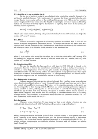  ISSN: 2088-8708
Int J Elec & Comp Eng, Vol. 12, No. 3, June 2022: 2228-2241
2232
2.3.5. Catching prey and re-building the pit
The last step in hunting is to take the ant and place it in the mouth of the ant and in the mouth of an
ant king, the ant's body becomes. Following this step, it is presumed that the ant is arrested when the ant is
stronger than the corresponding ant lion for the modeling of this process in the ALOA. Ant lion must then
improve his place with the last hunted ant so that the odds of capturing the next ant are improved. The killing
method and restoration of the trap improve the likelihood of capturing fresh beasts. In this context, the
following equation is proposed:
𝐴𝑛𝑡𝑙𝑖𝑜𝑛𝑗
𝑘
= 𝐴𝑛𝑡ℎ
𝑘
[ 𝑖𝑓 𝑓(𝐴𝑛𝑡ℎ
𝑘
) ≥ 𝑓(𝐴𝑛𝑡𝑙𝑖𝑜𝑛𝑗
𝑘
)] (15)
where k is the current iteration, 𝐴𝑛𝑡𝑙𝑖𝑜𝑛𝑗
𝑘
is the position of selected jth
ant lion at kth
iteration, and 𝐴𝑛𝑡ℎ
𝑘
is the
position of hth
ant at kth
iteration.
2.3.6. Elitism
Elitism is an essential component of evolutionary algorithms that enables them to retain the best
solution at any time throughout the optimization process. The strongest ant lion ever met is held in the ALO
equation, as the elite and the fittest ant lion. The two random walks around the chosen ant lion roulette wheel
and the elite are known as the following for the generation of new positions of ant:
𝐴𝑛𝑡ℎ
𝑘
=
𝑅𝐴
𝑘
+𝑅𝐸
𝑘
2
(16)
where 𝑅𝐴
𝑘
is the random walks around the selected ant lion by using the roulette wheel at kth
iteration, 𝑅𝐸
𝑘
is
the random walks around the selected ant lion by using the around elite at kth
iteration, and 𝐴𝑛𝑡ℎ
𝑘
is the
position of hth
ant for kth
iteration
2.4. Bat algorithms (BA)
The new bat algorithm has been developed with Yang in 2010 [26] and is focused on the
echolocation behavior of bats for the identification, identification of food or shelter, the avoidance of
obstacles, as well as the placement of their roosting splits inside the dark. Echo position of bats serves like a
kind of bats sonar for bats, who typically send out fast and noisy bursts of high-pitched noises. These signals
then bounce off artifacts in the area and display echoes. The time-lapse between echo and emission assists a
bat to explore and pursue. Bats will therefore work out how far from an entity.
2.4.1. Echolocation of microbats
And most species of microbats are tiny and poorly formed. They even have strong scent and sound
senses. Echolocation of bats is a form of vision. You should radiate a rough sound pulse and tun for the re-
echo which is rebounded by the components. Their pulses vary in properties, depending on the species and
can be corresponded to their chasing methods. Most bats use small, repeating synchronized signals for
clearing up about an octave, and any pulse is a few thousandths of a second in the frequency range of
25-150 kHz (up to about 8-10 m/s). Normally, the speeds of heartbeat outflow may be increased to
approximately 200 pulses every Second, when it is on its prey to load approximately 10 to 20 such strong
blows per second. The wavelength μ of the ultrasonic sound overflows with continuous recurrence f is Ţ=v/f
since the air sound level is around 340 m/s [21].
2.4.2. Bat motion
Of course, we use robotic bats. We may decide how their xi and velocity vi locations are being
modified in a d-dimensional search field. The latest xi0 and vi0 solutions are given for phase t:
𝑓𝑖 = 𝑓𝑚𝑖𝑛 + (𝑓𝑚𝑎𝑥 − 𝑓𝑚𝑖𝑛) ∗ 𝛽 (17)
𝑣𝑖
𝑡
= 𝑣𝑖
𝑡−1
+ (𝑥𝑖
𝑡
− 𝑥0) ∗ 𝑓𝑖 (18)
where β directly from an even distribution. β directly from a random variable. 𝑥0 is the greatest place in the
world. Depending on the mystery dilemma domain level, for the overwhelming majority of applications,
fmin=0 and fmax=100. At the outset, any bat is assigned haphazardly to an on-going recurrence (fmin, fmax). If a
solution is chosen from among the best-established solutions, the random walk will produce a new solution
locally for each bat:
 