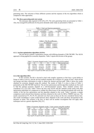  ISSN: 2088-8708
Int J Elec & Comp Eng, Vol. 12, No. 3, June 2022: 2228-2241
2234
generating units. The outcomes of these different systems and the response of the two algorithms which is
compared to other approaches.
4.1. The three generating units test system
The necessary data required in ED [25], [27]. The units generating limits are presented in Table 1.
Also, the averaged B-coefficients for the power demands under study are presented in Table 2.
Table 1. Fuel cost function parameters
Unit No.
Fuel Cost Coefficients Generation Limits
A ($/MW) b ($/MWh) C ($/h) Pmin (MW) Pmax (MW)
1 0.03546 38.30553 1243.531 35 210
2 0.02111 36.32782 1658.5696 130 325
3 0.01799 38.27041 1356.6592 125 315
Table 2. The B-coefficients
B-coefficients=
0.000071 0.000030 0.000025
0.000030 0.000069 0.000032
0.000025 0.000032 0.000080
4.1.1. Ant lion optimization algorithm (ALOA)
The test device contains 3-generation systems with differing demands of 300-700 MW. The ALOA
approach is being applied for economic dispatches. Table 3 reports the division of the groups.
Table 3. Economic dispatch results, 3-unit system using ALOA method
Load P1 P2 P3 PL Total cost (fuel cost)
400 82.0783 174.9937 150.4959 7.56812 20812.2934
500 105.8799 212.7279 193.3064 11.9143 25465.4690
600 130.0210 250.84619 236.4367 17.3040 30333.9856
700 154.5139 289.3596 279.8944 23.7680 35424.391
Note: load P1, P2 and P2 for MW- total cost for $/h
4.1.2. Bat algorithm (BA)
In this scenario, the BA is devised to deal with complex equations as bats have a good ability to
forage in order to survive, and the ant lion method simulates the evolution of a group of lions, which divide
into groups and share information in order to obtain the shortest and best path. Table 4 shows the results
obtained for economic dispatch using BA method. The results of Table 4 is close to these of Table 3,
particularly at the 400-700 MW load level. The ant lion optimization and bat algorithm methods are first used
to find the optimal economic dispatch of a well-documented systems. Three standard systems were
considered [11], [27]–[29]. Table 5 shows the here used ALOA and BA methods results along with other
optimization algorithms for comparison to validate the effectiveness of the introduced methods and verify the
validity of the ant lion optimization and bat algorithm adopted in this work. Table 5 presents a sample
comparison result selected from literature and those obtained in this work for 400 to 700MW load case. The
results concerned are P1, P2, P3, PL and total cost (fuel cost) as those are the new considered factors here.
The results resemblance is quite evident between these obtained in this work and those documented in the
literature as noted. This scenario is the first, as there will be another investigation that will apply other
techniques such as a genetic algorithm [30], [31].
Table 4. Economic dispatch results, 3-unit system using BA method
Load P1 P2 P3 PL Total cost (fuel cost)
400 82.07835 174.9937 150.4960 7.5681254 20812.2934
500 105.8799 212.7279 193.3064 11.9143 25465.4690
600 130.0210 250.8462 236.4367 17.3040 30333.9856
700 152.8146 291.0264 279.9525 23.7936 35424.4149
Note: load P1, P2 and P2 for MW- total cost for $/h
 