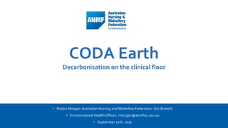 1 Add a footer
CODA Earth
Decarbonisation on the clinical floor
• Roslyn Morgan: Australian Nursing and Midwifery Federation (Vic Branch)
• Environmental Health Officer; rmorgan@anmfvic.asn.au
• September 12th, 2022
 