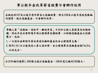 10
各級政府107及以後年度所節省之退撫經費，將自109及以後年度起悉數編
列預算，挹注退撫基金，不會挪作他用。
軍職人員「役期短、退除早、離退率高」不同於公教人員薪資及任期結
構，因此年改法案新增多項公務預算負擔經費，以舒緩退撫基金之財務
壓力，包括：
1.一次退伍金新制年資由原退休撫卹基金改由公務預算支應。
2.86年1月1日以後退役人員之退休俸，由公務預算及退撫基金按7比3之
比例支出。
分10年編列預算1,000億元挹注退撫基金，108年度已編列100億元。
軍公教年金改革節省經費不會挪作他用
 