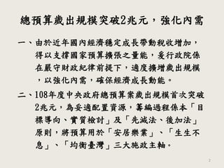 總預算歲出規模突破2兆元，強化內需
2
一、由於近年國內經濟穩定成長帶動稅收增加，
得以支撐國家預算擴張之量能，爰行政院係
在嚴守財政紀律前提下，適度擴增歲出規模
，以強化內需，確保經濟成長動能。
二、108年度中央政府總預算案歲出規模首次突破
2兆元，為妥適配置資源，籌編過程係本「目
標導向、實質檢討」及「先減法、後加法」
原則，將預算用於「安居樂業」、「生生不
息」、「均衡臺灣」三大施政主軸。
 