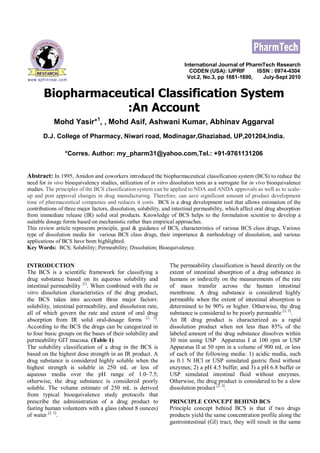 International Journal of PharmTech Research
CODEN (USA): IJPRIF ISSN : 0974-4304
Vol.2, No.3, pp 1681-1690, July-Sept 2010
Biopharmaceutical Classification System
:An Account
Mohd Yasir*1
, , Mohd Asif, Ashwani Kumar, Abhinav Aggarval
D.J. College of Pharmacy, Niwari road, Modinagar,Ghaziabad, UP,201204,India.
*Corres. Author: my_pharm31@yahoo.com,Tel.: +91-9761131206
Abstract: In 1995, Amidon and coworkers introduced the biopharmaceutical classification system (BCS) to reduce the
need for in vivo bioequivalency studies, utilization of in vitro dissolution tests as a surrogate for in vivo bioequivalence
studies. The principles of the BCS classification system can be applied to NDA and ANDA approvals as well as to scale-
up and post approval changes in drug manufacturing. Therefore, can save significant amount of product development
time of pharmaceutical companies and reduces it costs. BCS is a drug development tool that allows estimation of the
contributions of three major factors, dissolution, solubility, and intestinal permeability, which affect oral drug absorption
from immediate release (IR) solid oral products. Knowledge of BCS helps to the formulation scientist to develop a
suitable dosage forms based on mechanistic rather than empirical approaches.
This review article represents principle, goal & guidance of BCS, characteristics of various BCS class drugs, Various
type of dissolution media for various BCS class drugs, their importance & methodology of dissolution, and various
applications of BCS have been highlighted.
Key Words: BCS; Solubility; Permeability; Dissolution; Bioequivalence.
INTRODUCTION
The BCS is a scientific framework for classifying a
drug substance based on its aqueous solubility and
intestinal permeability [1]
. When combined with the in
vitro dissolution characteristics of the drug product,
the BCS takes into account three major factors:
solubility, intestinal permeability, and dissolution rate,
all of which govern the rate and extent of oral drug
absorption from IR solid oral-dosage forms [2, 3]
.
According to the BCS the drugs can be categorized in
to four basic groups on the bases of their solubility and
permeability GIT mucosa. (Table 1)
The solubility classification of a drug in the BCS is
based on the highest dose strength in an IR product. A
drug substance is considered highly soluble when the
highest strength is soluble in 250 mL or less of
aqueous media over the pH range of 1.0–7.5;
otherwise, the drug substance is considered poorly
soluble. The volume estimate of 250 mL is derived
from typical bioequivalence study protocols that
prescribe the administration of a drug product to
fasting human volunteers with a glass (about 8 ounces)
of water [2, 3]
.
The permeability classification is based directly on the
extent of intestinal absorption of a drug substance in
humans or indirectly on the measurements of the rate
of mass transfer across the human intestinal
membrane. A drug substance is considered highly
permeable when the extent of intestinal absorption is
determined to be 90% or higher. Otherwise, the drug
substance is considered to be poorly permeable [2, 3]
.
An IR drug product is characterized as a rapid
dissolution product when not less than 85% of the
labeled amount of the drug substance dissolves within
30 min using USP Apparatus I at 100 rpm or USP
Apparatus II at 50 rpm in a volume of 900 mL or less
of each of the following media: 1) acidic media, such
as 0.1 N HCl or USP simulated gastric fluid without
enzymes; 2) a pH 4.5 buffer; and 3) a pH 6.8 buffer or
USP simulated intestinal fluid without enzymes.
Otherwise, the drug product is considered to be a slow
dissolution product [2, 3]
.
PRINCIPLE CONCEPT BEHIND BCS
Principle concept behind BCS is that if two drugs
products yield the same concentration profile along the
gastrointestinal (GI) tract, they will result in the same
 