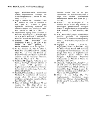 Mohd Yasir et al /Int.J. PharmTech Res.2010,2(3) 1690
report: Biopharmaceutics classification
system- implementation challenges and
extension opportunities. J. Pharm. Sci.2005,
93(6): 1375-1381
39. Gupta E., Barends DM, Yamashita E, Lentz
KA, Harmsze AM, Shah VP, Dressman JB
and Lipper RA,. Review of global
regulations concerning biowaivers for
immediate release solid oral dosage forms.
Eur. J. Pharm. Sci. 2006, 26, 315-324.
40. The European Agency for the Evaluation of
Medicinal Products (EMEA), Concept paper
on BCS based biowaiver. Committee for
Medicinal Products for Human Use , 2007
41. Barends DM, Application and
experience in the EU of BCS in the
review of new generics, J.
Pharm.Pharmacol, 2005, 57(11) : 117
42. Yu LX, Amidon GL, Polli JE, Zhao H,
Mehta MU, Conner DP, Shah VP, Lesko LJ,
Chen ML, Lee VHL and Hussain AS
Biopharmaceutics classification system: the
scientific basis for biowaiver extensions,
Pharm. Res 2002,19 (7): 921-925.
43. Yazdanian M, Briggs K, Jankovsky C and
Hawi A, The “high solubility” definition of
the current FDA guidance on
biopharmaceutical classification system may
be too strict for acidic drugs, Pharm. Res.
2004, 21(2): 293-299.
44. Rinaki E, Dokoumetzidis A, Valsami G and
Macheras P,. Identification of biowaivers
among class II drugs: theoretical
justification and practical examples. Pharm.
Res. 2004,21(9) : 1567-1572.
45. Kaus LC, Gillespie WR, Hussain AS and
Amidon GL, The effect of in vivo
dissolution, gastric emptying rate, and
intestinal transit time on the peak
concentration and area-under-the-curve of
drugs with different gastrointestinal
permeabilities. Pharm. Res. 1999, 16(2) :
272-280.
46. Wilson CG and Washington N, The
stomach: its role in oral drug delivery. In
physiological pharmaceutical: Biological
barriers to drug absorption, Edited rubinstein
MH, Chichester, UK, Ellis horwood: 1989,
47-70.
47. WHO, Multisource (generic) pharmaceutical
products: guidelines on registration
requirements to establish interchangeability,
Annex 7, WHO technical report series no.
937, 2006.
48. Vogelpoel H, Welink J, Amidon GL,
Junginger HE, Midha KK, Möller H., Olling
M., Shah VP and Barends DM, Biowaiver
monographs for immediate release solid oral
dosage forms based on biopharmaceutics
classification system literature data:
Verapamil hydrochloride, Propranolol
hydrochloride, and Atenolol. J. Pharm. Sci.
2004, 93(8): 1945-1956.
49. Cheng CL., Yu LX, Lee HL., Yang CY, Lue
CS and Chou CH, “Biowaiver extension
potential to BCS class III high solubility-low
permeability drugs: bridging evidence for
metformin immediate-release tablets”, Eur. J
Pharm. Sci. 2004,22: 297-304.
50. Blume HH and Schug BS, “The
biopharmaceutics classification system
(BCS): Class III drugs better candidates for
BA/BE waiver”? Eur. J. Pharm. Sci, 1999,
9: 117-121
*****
 