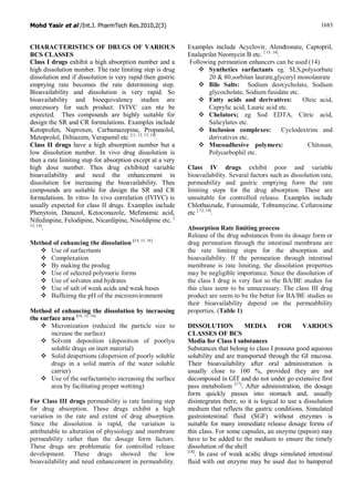 Mohd Yasir et al /Int.J. PharmTech Res.2010,2(3) 1683
CHARACTERISTICS OF DRUGS OF VARIOUS
BCS CLASSES
Class I drugs exhibit a high absorption number and a
high dissolution number. The rate limiting step is drug
dissolution and if dissolution is very rapid then gastric
emptying rate becomes the rate determining step.
Bioavailability and dissolution is very rapid. So
bioavailability and bioequivalency studies are
unecessory for such product. IVIVC can nte be
expected. Thes compounds are highly suitable for
design the SR and CR formulations. Examples include
Ketoprofen, Naproxen, Carbamazepine, Propanolol,
Metoprolol, Diltiazem, Verapamil etc [11, 12, 13, 14]
.
Class II drugs have a high absorption number but a
low dissolution number. In vivo drug dissolution is
then a rate limiting step for absorption except at a very
high dose number. Thes drug exhibited variable
bioavailability and need the enhancement in
dissolution for increasing the bioavailability. Thes
compounds are suitable for design the SR and CR
formulations. In vitro- In vivo correlation (IVIVC) is
usually expected for class II drugs. Examples include
Phenytoin, Danazol, Ketoconazole, Mefenamic acid,
Nifedinpine, Felodipine, Nicardipine, Nisoldipine etc. [
13, 14]
.
Method of enhancing the dissolution [14, 15, 16]
v Use of surfacrtants
v Complexation
v By making the produg
v Use of selected polymeric forms
v Use of solvates and hydrates
v Use of salt of weak acids and weak bases
v Buffeirng the pH of the microenvironment
Method of enhancing the dissolution by incraesing
the surface area [14, 15, 16]
v Micronization (reduced the particle size to
increase the surface)
v Solvent deposition (deposition of poorlyu
soluble drugs on inert material)
v Solid despertions (dispersion of poorly soluble
drugs in a solid matrix of the water soluble
carrier)
v Use of the surfactants(to increasing the surface
area by facilitating proper wettitng)
For Class III drugs permeability is rate limiting step
for drug absorption. These drugs exhibit a high
variation in the rate and extent of drug absorption.
Since the dissolution is rapid, the variation is
attributable to alteration of physiology and membrane
permeability rather than the dosage form factors.
These drugs are problematic for controlled release
development. These drugs showed the low
bioavailability and need enhancement in permeability.
Examples include Acyclovir, Alendronate, Captopril,
Enalaprilat Neomycin B etc. [ 13, 14]
.
Following permeation enhancers can be used (14).
v Synthetics surfactants eg. SLS,polysorbate
20 & 80,sorbitan laurate,glyceryl monolaurate
v Bile Salts: Sodium deoxycholate, Sodium
glycocholate, Sodium fusidate etc.
v Fatty acids and derivatives: Oleic acid,
Caprylic acid, Lauric acid etc.
v Chelators; eg Sod EDTA, Citric acid,
Salicylates etc.
v Inclusion complexes: Cyclodextrins and
derivatives etc.
v Mucoadhesive polymers: Chitosan,
Polycarbophil etc.
Class IV drugs exhibit poor and variable
bioavailability. Sevaral factors such as dissolution rate,
permeability and gastric emptying form the rate
limiting steps for the drug absorption. These are
unsuitable for controlled release. Examples include
Chlothaizude, Furosemide, Tobramycine, Cefuroxime
etc [ 12, 14]
.
Absorption Rate limiting process
Release of the drug substances from its dosage form or
drug permeation through the intestinal membrane are
the rate limiting steps for the absorption and
bioavailability. If the permeation through intestinal
membrane is rate limiting, the dissolution properties
may be negligible importance. Since the dissolution of
the class I drug is very fast so the BA/BE studies for
this class seem to be unnecessary. The class III drug
product are seem to be the better for BA/BE studies as
their bioavailability depend on the permeabbility
properties. (Table 1)
DISSOLUTION MEDIA FOR VARIOUS
CLASSES OF BCS
Media for Class I substances
Substances that belong to class I possess good aqueous
solubility and are transported through the GI mucosa.
Their bioavailability after oral administration is
usually close to 100 %, provided they are not
decomposed in GIT and do not under go extensive first
pass metabolism [17]
. After administration, the dosage
form quickly passes into stomach and, usually
disintegrates there, so it is logical to use a dissolution
medium that reflects the gastric conditions. Simulated
gastrointestinal fluid (SGF) without enzymes is
suitable for many immediate release dosage forms of
this class. For some capsules, an enzyme (pepsin) may
have to be added to the medium to ensure the timely
dissolution of the shell
[18]
. In case of weak acidic drugs simulated intestinal
fluid with out enzyme may be used due to hampered
 