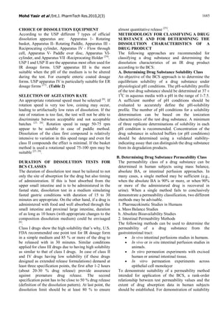 Mohd Yasir et al /Int.J. PharmTech Res.2010,2(3) 1685
CHOICE OF DISSOLUTION EQUIPMENT
According to the USP different 7 types of official
dissolution apparatus are: Apparatus 1- Rotating
basket, Apparatus II- Rotating Paddle, Apparatus III -
Reciprocating cylinder, Apparatus IV - Flow through
cell, Apparatus V- Paddle over disc, Apparatus VI-
cylinder, and Apparatus VII -Reciprocating Holder [24]
.
USP I and USP II are the apparatus most often used for
IR dosage forms. USP apparatus III is the most
suitable when the pH of the medium is to be altered
during the test. For example enteric coated dosage
forms. USP apparatus IV is particularly suitable for ER
dosage forms [25]
. (Table 2)
SELECTION OF AGITATION RATE
An appropriate rotational speed must be selected [6]
. If
rotation speed is very too low, coining may occur,
leading to artifactually low rates of dissolution. If the
rate of rotation is too fast, the test will not be able to
discriminate between acceptable and not acceptable
batches [25, 26]
. Rotation speed in range 50-75 rpm
appear to be suitable in case of paddle method.
Dissolution of the class first compound is relatively
intensive to variation in this speed range and even for
class II compounds the effect is minimal. If the basket
method is used a rotational speed 75-100 rpm may be
suitable [25, 26]
.
DURATION OF DISSOLUTION TESTS FOR
BCS CLASSES
The duration of dissolution test must be tailored to not
only the site of absorption for the drug but also timing
of administration. If this is best absorbed from the
upper small intestine and is to be administered in the
fasted state, dissolution test in a medium simulating
fasted gastric conditions with duration of 15 to 30
minutes are appropriate. On the other hand, if a drug is
administered with food and well absorbed through the
small intestine and proximal large intestine, duration
of as long as 10 hours (with appropriate changes to the
composition dissolution medium) could be envisaged
[6]
.
Class I drugs show the high solubility that’s why, U.S.
FDA recommended one point test for IR dosage form
in a simple medium and 85 % or more of the drug to
be released with in 30 minutes. Similar conditions
applied for class III drugs due to having high solubility
as similar to that of class I drugs. In case of class II
and IV drugs having low solubility (if these drugs
designed as extended release formulations) demand at
least three specification points, the first after 1-2 hours
(about 20-30 % drug release) provide assurance
against premature drug release. The second
specification point has to be close to 50 % drug release
(definition of the dissolution pattern). At last point, the
dissolution limit should be at least 80 % to ensure
almost quantitative release [25]
.
METHODOLOGY FOR CLASSIFYING A DRUG
SUBSTANCE AND FOR DETERMINING THE
DISSOLUTION CHARACTERISTICS OF A
DRUG PRODUCT
The following approaches are recommended for
classifying a drug substance and determining the
dissolution characteristics of an IR drug product
according to the BCS:
A. Determining Drug Substance Solubility Class
An objective of the BCS approach is to determine the
equilibrium solubility of a drug substance under
physiological pH conditions. The pH-solubility profile
of the test drug substance should be determined at 37 ±
10
C in aqueous media with a pH in the range of 1-7.5.
A sufficient number of pH conditions should be
evaluated to accurately define the pH-solubility
profile. The number of pH conditions for a solubility
determination can be based on the ionization
characteristics of the test drug substance. A minimum
of three replicate determinations of solubility in each
pH condition is recommended. Concentration of the
drug substance in selected buffers (or pH conditions)
should be determined using a validated stability-
indicating assay that can distinguish the drug substance
from its degradation products.
B. Determining Drug Substance Permeability Class
The permeability class of a drug substance can be
determined in human subjects using mass balance,
absolute BA, or intestinal perfusion approaches. In
many cases, a single method may be sufficient (e.g.,
when the absolute BA is 90% or more, or when 90%
or more of the administered drug is recovered in
urine). When a single method fails to conclusively
demonstrate a permeability classification, two different
methods may be advisable.
1. Pharmacokinetic Studies in Humans
a. Mass Balance Studies
b. Absolute Bioavailability Studies
2. Intestinal Permeability Methods
The following methods can be used to determine the
permeability of a drug substance from the
gastrointestinal tract:
· In vivo intestinal perfusions studies in humans.
· In vivo or in situ intestinal perfusion studies in
animals.
· In vitro permeation experiments with excised
human or animal intestinal tissue.
· In vitro permeation experiments across
epithelial cell monolayer
To demonstrate suitability of a permeability method
intended for application of the BCS, a rank-order
relationship between test permeability values and the
extent of drug absorption data in human subjects
should be established. For demonstration of suitability
 