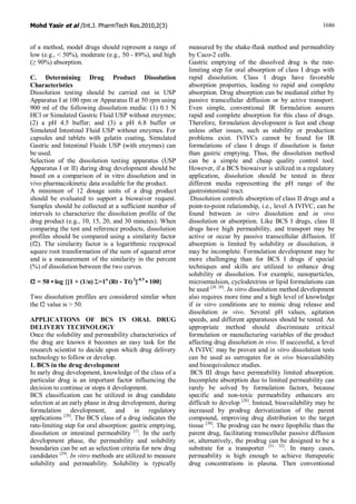 Mohd Yasir et al /Int.J. PharmTech Res.2010,2(3) 1686
of a method, model drugs should represent a range of
low (e.g., < 50%), moderate (e.g., 50 - 89%), and high
(≥ 90%) absorption.
C. Determining Drug Product Dissolution
Characteristics
Dissolution testing should be carried out in USP
Apparatus I at 100 rpm or Apparatus II at 50 rpm using
900 ml of the following dissolution media: (1) 0.1 N
HCl or Simulated Gastric Fluid USP without enzymes;
(2) a pH 4.5 buffer; and (3) a pH 6.8 buffer or
Simulated Intestinal Fluid USP without enzymes. For
capsules and tablets with gelatin coating, Simulated
Gastric and Intestinal Fluids USP (with enzymes) can
be used.
Selection of the dissolution testing apparatus (USP
Apparatus I or II) during drug development should be
based on a comparison of in vitro dissolution and in
vivo pharmacokinetic data available for the product.
A minimum of 12 dosage units of a drug product
should be evaluated to support a biowaiver request.
Samples should be collected at a sufficient number of
intervals to characterize the dissolution profile of the
drug product (e.g., 10, 15, 20, and 30 minutes). When
comparing the test and reference products, dissolution
profiles should be compared using a similarity factor
(f2). The similarity factor is a logarithmic reciprocal
square root transformation of the sum of squared error
and is a measurement of the similarity in the percent
(%) of dissolution between the two curves.
f2 = 50 • log {[1 + (1/n) Σ=1n
(Rt - Tt)2
]-0.5
• 100}
Two dissolution profiles are considered similar when
the f2 value is > 50.
APPLICATIONS OF BCS IN ORAL DRUG
DELIVERY TECHNOLOGY
Once the solubility and permeability characteristics of
the drug are known it becomes an easy task for the
research scientist to decide upon which drug delivery
technology to follow or develop.
1. BCS in the drug development
In early drug development, knowledge of the class of a
particular drug is an important factor influencing the
decision to continue or stops it development.
BCS classification can be utilized in drug candidate
selection at an early phase in drug development, during
formulation development, and in regulatory
applications [28]
. The BCS class of a drug indicates the
rate-limiting step for oral absorption: gastric emptying,
dissolution or intestinal permeability [1]
. In the early
development phase, the permeability and solubility
boundaries can be set as selection criteria for new drug
candidates [29]
. In vitro methods are utilized to measure
solubility and permeability. Solubility is typically
measured by the shake-flask method and permeability
by Caco-2 cells.
Gastric emptying of the dissolved drug is the rate-
limiting step for oral absorption of class I drugs with
rapid dissolution. Class I drugs have favorable
absorption properties, leading to rapid and complete
absorption. Drug absorption can be mediated either by
passive transcellular diffusion or by active transport.
Even simple, conventional IR formulation assures
rapid and complete absorption for this class of drugs.
Therefore, formulation development is fast and cheap
unless other issues, such as stability or production
problems exist. IVIVCs cannot be found for IR
formulations of class I drugs if dissolution is faster
than gastric emptying. Thus, the dissolution method
can be a simple and cheap quality control tool.
However, if a BCS biowaiver is utilized in a regulatory
application, dissolution should be tested in three
different media representing the pH range of the
gastrointestinal tract.
Dissolution controls absorption of class II drugs and a
point-to-point relationship, i.e., level A IVIVC, can be
found between in vitro dissolution and in vivo
dissolution or absorption. Like BCS I drugs, class II
drugs have high permeability, and transport may be
active or occur by passive transcellular diffusion. If
absorption is limited by solubility or dissolution, it
may be incomplete. Formulation development may be
more challenging than for BCS I drugs if special
techniques and skills are utilized to enhance drug
solubility or dissolution. For example, nanoparticles,
microemulsion, cyclodextrins or lipid formulations can
be used [28, 29]
. In vitro dissolution method development
also requires more time and a high level of knowledge
if in vitro conditions are to mimic drug release and
dissolution in vivo. Several pH values, agitation
speeds, and different apparatuses should be tested. An
appropriate method should discriminate critical
formulation or manufacturing variables of the product
affecting drug dissolution in vivo. If successful, a level
A IVIVC may be proven and in vitro dissolution tests
can be used as surrogates for in vivo bioavailability
and bioequivalence studies.
BCS III drugs have permeability limited absorption.
Incomplete absorption due to limited permeability can
rarely be solved by formulation factors, because
specific and non-toxic permeability enhancers are
difficult to develop [28]
. Instead, bioavailability may be
increased by prodrug derivatization of the parent
compound, improving drug distribution to the target
tissue [30]
. The prodrug can be more lipophilic than the
parent drug, facilitating transcellular passive diffusion
or, alternatively, the prodrug can be designed to be a
substrate for a transporter [31, 32]
. In many cases,
permeability is high enough to achieve therapeutic
drug concentrations in plasma. Then conventional
 