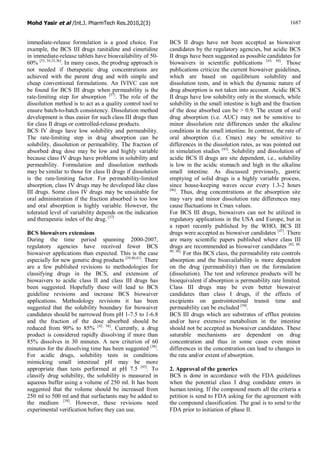 Mohd Yasir et al /Int.J. PharmTech Res.2010,2(3) 1687
immediate-release formulation is a good choice. For
example, the BCS III drugs ranitidine and cimetidine
in immediate-release tablets have bioavailability of 50-
60% [33, 34,35,36]
. In many cases, the prodrug approach is
not needed if therapeutic drug concentrations are
achieved with the parent drug and with simple and
cheap conventional formulations. An IVIVC can not
be found for BCS III drugs when permeability is the
rate-limiting step for absorption [37]
. The role of the
dissolution method is to act as a quality control tool to
ensure batch-to-batch consistency. Dissolution method
development is thus easier for such class III drugs than
for class II drugs or controlled-release products.
BCS IV drugs have low solubility and permeability.
The rate-limiting step in drug absorption can be
solubility, dissolution or permeability. The fraction of
absorbed drug dose may be low and highly variable
because class IV drugs have problems in solubility and
permeability. Formulation and dissolution methods
may be similar to those for class II drugs if dissolution
is the rate-limiting factor. For permeability-limited
absorption, class IV drugs may be developed like class
III drugs. Some class IV drugs may be unsuitable for
oral administration if the fraction absorbed is too low
and oral absorption is highly variable. However, the
tolerated level of variability depends on the indication
and therapeutic index of the drug. [37]
BCS biowaivers extensions
During the time period spanning 2000-2007,
regulatory agencies have received fewer BCS
biowaiver applications than expected. This is the case
especially for new generic drug products [39,40,41]
. There
are a few published revisions to methodologies for
classifying drugs in the BCS, and extension of
biowaivers to acidic class II and class III drugs has
been suggested. Hopefully these will lead to BCS
guideline revisions and increase BCS biowaiver
applications. Methodology revisions it has been
suggested that the solubility boundary for biowaiver
candidates should be narrowed from pH 1-7.5 to 1-6.8
and the fraction of the dose absorbed should be
reduced from 90% to 85% [42, 38]
. Currently, a drug
product is considered rapidly dissolving if more than
85% dissolves in 30 minutes. A new criterion of 60
minutes for the dissolving time has been suggested [38]
.
For acidic drugs, solubility tests in conditions
mimicking small intestinal pH may be more
appropriate than tests performed at pH 7.5 [43]
. To
classify drug solubility, the solubility is measured in
aqueous buffer using a volume of 250 ml. It has been
suggested that the volume should be increased from
250 ml to 500 ml and that surfactants may be added to
the medium [38]
. However, these revisions need
experimental verification before they can use.
BCS II drugs have not been accepted as biowaiver
candidates by the regulatory agencies, but acidic BCS
II drugs have been suggested as possible candidates for
biowaivers in scientific publications [43, 44]
. Those
publications criticize the current biowaiver guidelines,
which are based on equilibrium solubility and
dissolution tests, and in which the dynamic nature of
drug absorption is not taken into account. Acidic BCS
II drugs have low solubility only in the stomach, while
solubility in the small intestine is high and the fraction
of the dose absorbed can be > 0.9. The extent of oral
drug absorption (i.e. AUC) may not be sensitive to
minor dissolution rate differences under the alkaline
conditions in the small intestine. In contrast, the rate of
oral absorption (i.e. Cmax) may be sensitive to
differences in the dissolution rates, as was pointed out
in simulation studies [45]
. Solubility and dissolution of
acidic BCS II drugs are site dependent, i.e., solubility
is low in the acidic stomach and high in the alkaline
small intestine. As discussed previously, gastric
emptying of solid drugs is a highly variable process,
since house-keeping waves occur every 1.3-2 hours
[46]
. Thus, drug concentrations at the absorption site
may vary and minor dissolution rate differences may
cause fluctuations in Cmax values.
For BCS III drugs, biowaivers can not be utilized in
regulatory applications in the USA and Europe, but in
a report recently published by the WHO, BCS III
drugs were accepted as biowaiver candidates [47]
. There
are many scientific papers published where class III
drugs are recommended as biowaiver candidates [42, 48,
49, 50].
For this BCS class, the permeability rate controls
absorption and the bioavailability is more dependent
on the drug (permeability) than on the formulation
(dissolution). The test and reference products will be
bioequivalent if absorption is permeability rate limited.
Class III drugs may be even better biowaiver
candidates than class I drugs, if the effects of
excipients on gastrointestinal transit time and
permeability can be excluded [50]
.
BCS III drugs which are substrates of efflux proteins
and/or have extensive metabolism in the intestine
should not be accepted as biowaiver candidates. These
saturable mechanisms are dependent on drug
concentration and thus in some cases even minor
differences in the concentration can lead to changes in
the rate and/or extent of absorption.
2. Approval of the generics
BCS is done in accordance with the FDA guidelines
when the potential class I drug condidate enters in
human testing. If the compound meets all the criteria a
petition is send to FDA asking for the agreement with
the compound classification. The goal is to send to the
FDA prior to initiation of phase II.
 