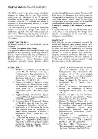 Mohd Yasir et al /Int.J. PharmTech Res.2010,2(3) 1688
The BCS is used to set drug product dissolution
standard to reduce the in vivo bioequivalence
requirement. As subsequent R & D proceeds,
dissolution studies are done on a new formulation in
accordance with the FDA guidance and petition is
submitted to FDA requesting waivers of in vivo
bioequivalence studies.
The knowledge of BCS can also help the formulation
scientist to develop a dosage form based on
mechanistic approach rather than empirical approach.
This allows determining the potential for invitro-
invivo correlation and significantly reducing the in
vivo studies.
EXCEPTION FOR BCS:
BCS-based biowaivers are not applicable for the
following:
1. Narrow Therapeutic Range Drugs
This guidance defines narrow therapeutic range drug
products as those containing certain drug substances
that are subject to therapeutic drug concentration or
pharmacodynamic monitoring, and /or where product
labeling indicates a narrow therapeutic range
designation. Examples include digoxin, lithium,
phenytoin, theophylline, and warfarin. Because not all
drugs subject to therapeutic drug concentration or
pharmacodynamic monitoring are narrow therapeutic
range drugs, sponsors should contact the appropriate
review division to determine whether a drug should be
considered to have a narrow therapeutic range.
2. Products Designed to be absorbed in the Oral
Cavity
A request for a waiver of in vivo BA/BE studies based
on the BCS is not appropriate for dosage forms
intended for absorption in the oral cavity (e.g.
sublingual or buccal tablets).
CONCLUSION
BCS principles provide a reasonable approach for
testing and approving drug product quality. BCS
applications for Class 2 and 3 are challenging, but at
the same time provides opportunities for lowering
regulatory burden with scientific rational. BCS also
provides an avenue to predict drug disposition,
transport, absorption, elimination. The BCS is the
guiding tool for the prediction of in vivo performance
of the drug substance and development of drug
delivery system to suit that performance.
REFERENCES
1. Amidon GL, Lennernas H, Shah VP, and
Crison JR, “A theoretical basis for a
biopharmaceutics drug classification: The
correlation of in vitro drug product
dissolution and in vivo bioavailability,”
Pharm. Res., 1995, 12, 413–420.
2. Guidance for industry, “Waiver of in vivo
bioavailability and bioequivalence studies
for immediate release solid oral dosage
forms based on a biopharmaceutics
classification system,” CDER/FDA , August
2000.
3. Biopharmaceutics Classification System
Guidance Office of Pharmaceutical Science,
CDER/FDA, August 2006.
4. Dressman J, Butler J, Hempenstall J, Peppas
C, “The BCS: where do we go from here,”
Pharmaceutical Technology., 2001, 68-76.
5. Amidon GL et al, “Estimating the fraction
dose absorbed from the suspensions of
poorly soluble compounds in humans: a
mathematical model,” Pharm Res., 1993
10(3), 264-270.
6. Dressman JB, Amidon GL, Reppas C,
Shah VP, “Dissolution testing as a
prognostic tool for oral drug absorption:
immediate release dosage forms,”
Pharm Res., 1998 15(1): 11-22.
7. Amidon GL, Lennernas H, Shah VP, Crison
JR, “A theoretical basis for a
biopharmaceutic drug classification: The
correlation of in vitro drug product
dissolution and in vivo bioavailability,”
Pharm. Res., 1995, 12(3), 413-419.
8. Nattee S, Natalie D, “In vitro-in vivo
correlations,” Int. J. Generic Drugs.,
2005,250-258
9. Devane J, and Butler J, “The impact of in
vitro-in vivo relationships on product
development,” Pharm. Tech., 1997, 21(9):
146-159.
10. Emami J, “In vitro - in vivo correlation:
From theory to applications,” J. Pharm.
Pharmaceut. Sci., 2006, 9(2): 169-189.
11. Guidance for Industry, “Waiver of in vivo
bioavailability and bioequivalence studies
for immediate release solid oral dosage
forms containing certain active
moieties/active ingredients based on
biopharmaceutics classification system,”
FDA, August 1999 .
12. Swarbrick J , “Encyclopedia of
pharmaceutical technology”, Vol III, 3rd
Edition, Pharmaceu tech inc,Informa
Healthcare USA , 2007, 2049-2062.
13. Chowdary KPR, Vijayasrinivas S,
“Biopharmaceutical classification system,”
The Indian Pharmacist, Dec 2004, 7- 10,.
 
