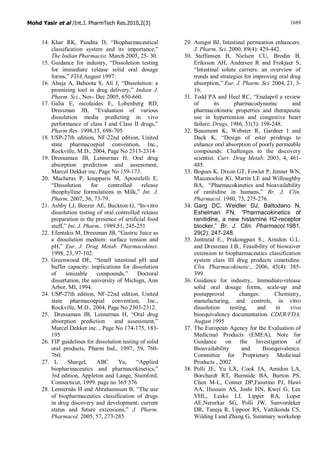 Mohd Yasir et al /Int.J. PharmTech Res.2010,2(3) 1689
14. Khar RK, Pandita D, “Biopharmaceutical
classification system and its importance,”
The Indian Pharmacist. March 2005, 25- 30.
15. Guidance for industry, “Dissolution testing
for immediate release solid oral dosage
forms,” FDA,August 1997.
16. Ahuja A, Baboota S, Ali J, “Dissolution: a
promising tool in drug delivery,” Indian J.
Pharm. Sci., Nov- Dec 2005, 650-660.
17. Galia E, nicolaides E, Lobenberg RD,
Dressman JB, “Evaluation of various
dissolution media predicting in vivo
performance of class I and Class II drugs,”
Pharm Res. 1998,15, 698-705.
18. USP-27th edition, NF-22nd edition, United
state pharmacoepial convention, Inc.,
Rockville, M.D., 2004, Page No 2313-2314
19. Dressaman JB, Lennernas H, Oral drug
absorption prediction and assessment,
Marcel Dekker inc, Page No 159-173.
20. Macheras P, koupparis M, Apostelelli E,
“Dissolution for controlled release
theophylline formulations in Milk,” Int. J.
Pharm. 2007, 36, 73-79.
21. Ashby LJ, Beezer AE, Buckton G, “In-vitro
dissolution testing of oral controlled release
preparation in the presence of artificial food
stuff,” Int. J. Pharm., 1989,51, 245-251
22. Efentakis M, Dressman JB, “Gastric Juice as
a dissolution medium: surface tension and
pH,” Eur. J. Drug Metab. Pharmacokinet.
1998, 23, 97-102.
23. Greenwood DE, “Small intestinal pH and
buffer capacity: implications for dissolution
of ionizable compounds,” Doctoral
dissertation, the university of Michign, Ann
Arbor, MI, 1994.
24. USP-27th edition, NF-22nd edition, United
state pharmacoepial convention, Inc.,
Rockville, M.D., 2004, Page No 2303-2312.
25. Dressaman JB, Lennernas H, “Oral drug
absorption prediction and assessment,”
Marcel Dekker inc. , Page No 174-175, 183-
195
26. FIP guidelines for dissolution testing of solid
oral products, Pharm Ind., 1997, 59, 760-
760.
27. L Shargel, ABC Yu, “Applied
biopharmaceutics and pharmacokinetics,”
3rd edition, Appleton and Lange, Stamford,
Connecticut, 1999. page no 365 376
28. Lennernäs H and Abrahamsson B, “The use
of biopharmaceutics classification of drugs
in drug discovery and development: current
status and future extensions,” J. Pharm.
Pharmacol. 2005, 57, 273-285.
29. Aungst BJ, Intestinal permeation enhancers.
J. Pharm. Sci. 2000, 89(4): 429-442.
30. Steffansen B, Nielsen CU, Brodin B,
Eriksson AH, Andersen R and Frokjaer S,
“Intestinal solute carriers: an overview of
trends and strategies for improving oral drug
absorption,” Eur. J. Pharm. Sci. 2004, 21, 3-
16.
31. Todd PA and Heel RC, “Enalapril a review
of its pharmacodynamic and
pharmacokinetic properties and therapeutic
use in hypertension and congestive heart
failure. Drugs, 1986, 31(3): 198-248.
32. Beaumont K, Webster R, Gardner I and
Dack K, “Design of ester prodrugs to
enhance oral absorption of poorly permeable
compounds: Challenges to the discovery
scientist. Curr. Drug Metab. 2003, 4, 461-
485.
33. Bogues K, Dixon GT, Fowler P, Jenner WN,
Maconochie JG, Martin LE and Willoughby
BA, “Pharmacokinetics and bioavailability
of ranitidine in humans,” Br. J. Clin.
Pharmacol. 1980, 73, 275-276.
34. Garg DC, Weidler DJ, Baltodano N,
Eshelman FN, “Pharmacokinetics of
ranitidine, a new histamine H2-receptor
blocker,” Br. J. Clin. Pharmacol.1981,
29(2): 247-248.
35. Jantratid E., Prakongpan S., Amidon G.L.
and Dressman J.B., Feasibility of biowaiver
extension to biopharmaceutics classification
system class III drug products cimetidine.
Clin. Pharmacokinetic., 2006, 45(4): 385-
399.
36. Guidance for industry,. Immediate-release
solid oral dosage forms, scale-up and
postapproval changes: Chemistry,
manufacturing, and controls, in vitro
dissolution testing, and in vivo
bioequivalency documentation. CDER/FDA,
August 1995
37. The European Agency for the Evaluation of
Medicinal Products (EMEA), Note for
Guidance on the Investigation of
Bioavailability and Bioequivalence.
Committee for Proprietary Medicinal
Products , 2002.
38. Polli JE, Yu LX, Cook JA, Amidon LA,
Borchardt RT, Burnside BA, Burton PS,
Chen M-L, Conner DP,Faustino PJ, Hawi
AA, Hussain AS, Joshi HN, Kwei G, Lee
VHL, Lesko LJ, Lipper RA, Loper
AE,Nerurkar SG, Polli JW, Sanvordeker
DR, Taneja R, Uppoor RS, Vattikonda CS,
Wilding I and Zhang G, Summary workshop
 