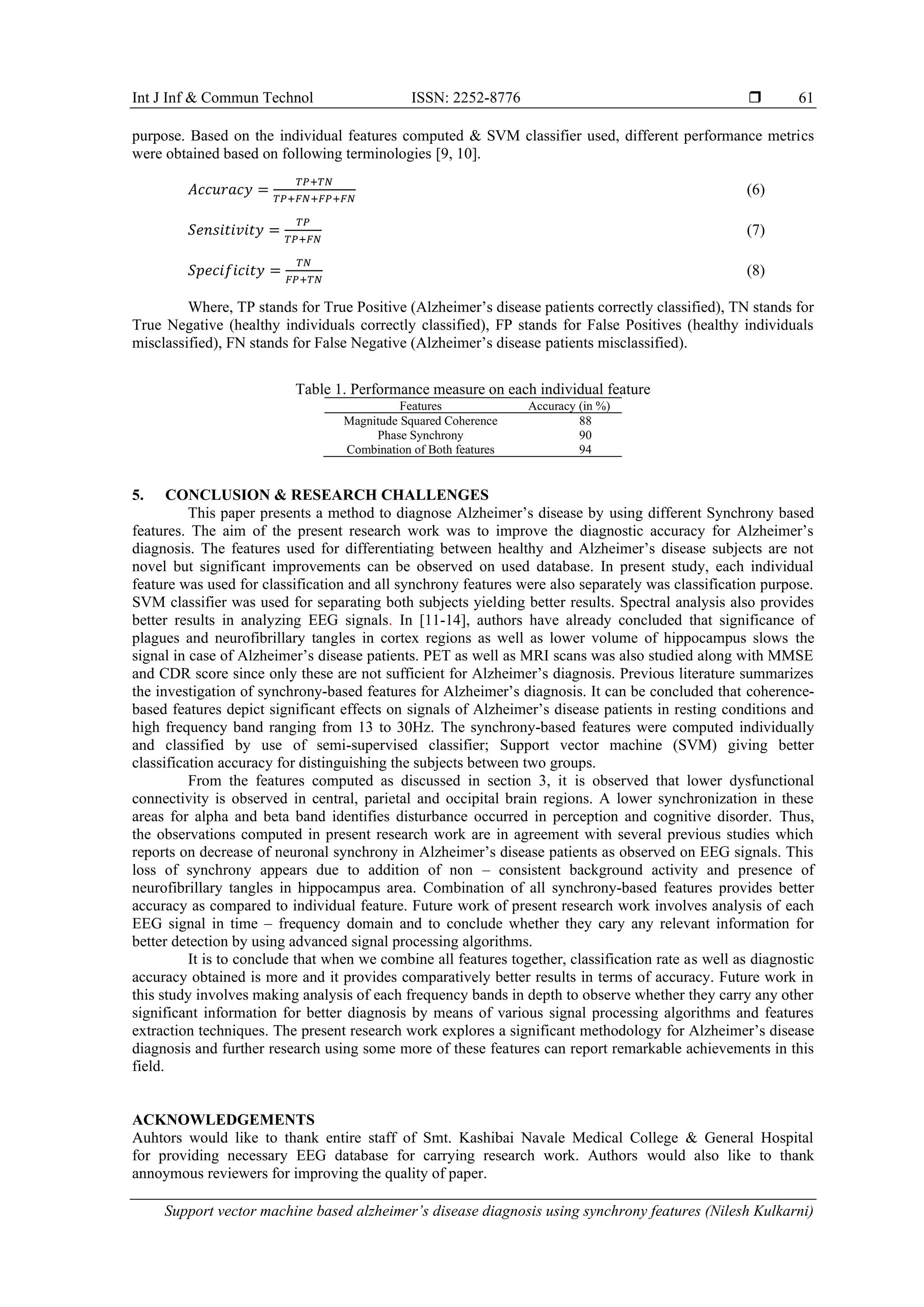 Int J Inf & Commun Technol ISSN: 2252-8776 
Support vector machine based alzheimer’s disease diagnosis using synchrony features (Nilesh Kulkarni)
61
purpose. Based on the individual features computed & SVM classifier used, different performance metrics
were obtained based on following terminologies [9, 10].
𝐴𝑐𝑐𝑢𝑟𝑎𝑐𝑦 =
𝑇𝑃+𝑇𝑁
𝑇𝑃+𝐹𝑁+𝐹𝑃+𝐹𝑁
(6)
𝑆𝑒𝑛𝑠𝑖𝑡𝑖𝑣𝑖𝑡𝑦 =
𝑇𝑃
𝑇𝑃+𝐹𝑁
(7)
𝑆𝑝𝑒𝑐𝑖𝑓𝑖𝑐𝑖𝑡𝑦 =
𝑇𝑁
𝐹𝑃+𝑇𝑁
(8)
Where, TP stands for True Positive (Alzheimer’s disease patients correctly classified), TN stands for
True Negative (healthy individuals correctly classified), FP stands for False Positives (healthy individuals
misclassified), FN stands for False Negative (Alzheimer’s disease patients misclassified).
Table 1. Performance measure on each individual feature
Features Accuracy (in %)
Magnitude Squared Coherence 88
Phase Synchrony 90
Combination of Both features 94
5. CONCLUSION & RESEARCH CHALLENGES
This paper presents a method to diagnose Alzheimer’s disease by using different Synchrony based
features. The aim of the present research work was to improve the diagnostic accuracy for Alzheimer’s
diagnosis. The features used for differentiating between healthy and Alzheimer’s disease subjects are not
novel but significant improvements can be observed on used database. In present study, each individual
feature was used for classification and all synchrony features were also separately was classification purpose.
SVM classifier was used for separating both subjects yielding better results. Spectral analysis also provides
better results in analyzing EEG signals. In [11-14], authors have already concluded that significance of
plagues and neurofibrillary tangles in cortex regions as well as lower volume of hippocampus slows the
signal in case of Alzheimer’s disease patients. PET as well as MRI scans was also studied along with MMSE
and CDR score since only these are not sufficient for Alzheimer’s diagnosis. Previous literature summarizes
the investigation of synchrony-based features for Alzheimer’s diagnosis. It can be concluded that coherence-
based features depict significant effects on signals of Alzheimer’s disease patients in resting conditions and
high frequency band ranging from 13 to 30Hz. The synchrony-based features were computed individually
and classified by use of semi-supervised classifier; Support vector machine (SVM) giving better
classification accuracy for distinguishing the subjects between two groups.
From the features computed as discussed in section 3, it is observed that lower dysfunctional
connectivity is observed in central, parietal and occipital brain regions. A lower synchronization in these
areas for alpha and beta band identifies disturbance occurred in perception and cognitive disorder. Thus,
the observations computed in present research work are in agreement with several previous studies which
reports on decrease of neuronal synchrony in Alzheimer’s disease patients as observed on EEG signals. This
loss of synchrony appears due to addition of non – consistent background activity and presence of
neurofibrillary tangles in hippocampus area. Combination of all synchrony-based features provides better
accuracy as compared to individual feature. Future work of present research work involves analysis of each
EEG signal in time – frequency domain and to conclude whether they cary any relevant information for
better detection by using advanced signal processing algorithms.
It is to conclude that when we combine all features together, classification rate as well as diagnostic
accuracy obtained is more and it provides comparatively better results in terms of accuracy. Future work in
this study involves making analysis of each frequency bands in depth to observe whether they carry any other
significant information for better diagnosis by means of various signal processing algorithms and features
extraction techniques. The present research work explores a significant methodology for Alzheimer’s disease
diagnosis and further research using some more of these features can report remarkable achievements in this
field.
ACKNOWLEDGEMENTS
Auhtors would like to thank entire staff of Smt. Kashibai Navale Medical College & General Hospital
for providing necessary EEG database for carrying research work. Authors would also like to thank
annoymous reviewers for improving the quality of paper.
 