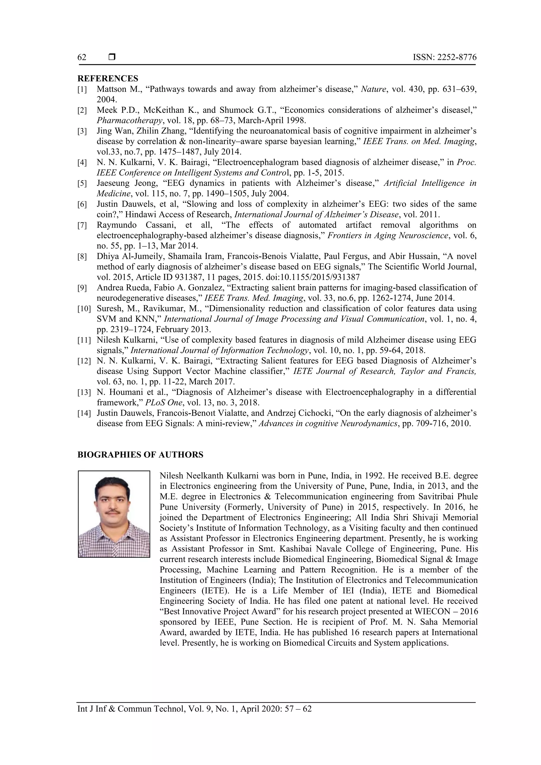  ISSN: 2252-8776
Int J Inf & Commun Technol, Vol. 9, No. 1, April 2020: 57 – 62
62
REFERENCES
[1] Mattson M., “Pathways towards and away from alzheimer’s disease,” Nature, vol. 430, pp. 631–639,
2004.
[2] Meek P.D., McKeithan K., and Shumock G.T., “Economics considerations of alzheimer’s disease‖,”
Pharmacotherapy, vol. 18, pp. 68–73, March-April 1998.
[3] Jing Wan, Zhilin Zhang, “Identifying the neuroanatomical basis of cognitive impairment in alzheimer’s
disease by correlation & non-linearity–aware sparse bayesian learning,” IEEE Trans. on Med. Imaging,
vol.33, no.7, pp. 1475–1487, July 2014.
[4] N. N. Kulkarni, V. K. Bairagi, “Electroencephalogram based diagnosis of alzheimer disease,” in Proc.
IEEE Conference on Intelligent Systems and Control, pp. 1-5, 2015.
[5] Jaeseung Jeong, “EEG dynamics in patients with Alzheimer’s disease,” Artificial Intelligence in
Medicine, vol. 115, no. 7, pp. 1490–1505, July 2004.
[6] Justin Dauwels, et al, “Slowing and loss of complexity in alzheimer’s EEG: two sides of the same
coin?,” Hindawi Access of Research, International Journal of Alzheimer’s Disease, vol. 2011.
[7] Raymundo Cassani, et all, “The effects of automated artifact removal algorithms on
electroencephalography-based alzheimer’s disease diagnosis,” Frontiers in Aging Neuroscience, vol. 6,
no. 55, pp. 1–13, Mar 2014.
[8] Dhiya Al-Jumeily, Shamaila Iram, Francois-Benois Vialatte, Paul Fergus, and Abir Hussain, “A novel
method of early diagnosis of alzheimer’s disease based on EEG signals,” The Scientific World Journal,
vol. 2015, Article ID 931387, 11 pages, 2015. doi:10.1155/2015/931387
[9] Andrea Rueda, Fabio A. Gonzalez, “Extracting salient brain patterns for imaging-based classification of
neurodegenerative diseases,” IEEE Trans. Med. Imaging, vol. 33, no.6, pp. 1262-1274, June 2014.
[10] Suresh, M., Ravikumar, M., “Dimensionality reduction and classification of color features data using
SVM and KNN,” International Journal of Image Processing and Visual Communication, vol. 1, no. 4,
pp. 2319–1724, February 2013.
[11] Nilesh Kulkarni, “Use of complexity based features in diagnosis of mild Alzheimer disease using EEG
signals,” International Journal of Information Technology, vol. 10, no. 1, pp. 59-64, 2018.
[12] N. N. Kulkarni, V. K. Bairagi, “Extracting Salient features for EEG based Diagnosis of Alzheimer’s
disease Using Support Vector Machine classifier,” IETE Journal of Research, Taylor and Francis,
vol. 63, no. 1, pp. 11-22, March 2017.
[13] N. Houmani et al., “Diagnosis of Alzheimer’s disease with Electroencephalography in a differential
framework,” PLoS One, vol. 13, no. 3, 2018.
[14] Justin Dauwels, Francois-Benoıt Vialatte, and Andrzej Cichocki, “On the early diagnosis of alzheimer’s
disease from EEG Signals: A mini-review,” Advances in cognitive Neurodynamics, pp. 709-716, 2010.
BIOGRAPHIES OF AUTHORS
Nilesh Neelkanth Kulkarni was born in Pune, India, in 1992. He received B.E. degree
in Electronics engineering from the University of Pune, Pune, India, in 2013, and the
M.E. degree in Electronics & Telecommunication engineering from Savitribai Phule
Pune University (Formerly, University of Pune) in 2015, respectively. In 2016, he
joined the Department of Electronics Engineering; All India Shri Shivaji Memorial
Society’s Institute of Information Technology, as a Visiting faculty and then continued
as Assistant Professor in Electronics Engineering department. Presently, he is working
as Assistant Professor in Smt. Kashibai Navale College of Engineering, Pune. His
current research interests include Biomedical Engineering, Biomedical Signal & Image
Processing, Machine Learning and Pattern Recognition. He is a member of the
Institution of Engineers (India); The Institution of Electronics and Telecommunication
Engineers (IETE). He is a Life Member of IEI (India), IETE and Biomedical
Engineering Society of India. He has filed one patent at national level. He received
“Best Innovative Project Award” for his research project presented at WIECON – 2016
sponsored by IEEE, Pune Section. He is recipient of Prof. M. N. Saha Memorial
Award, awarded by IETE, India. He has published 16 research papers at International
level. Presently, he is working on Biomedical Circuits and System applications.
 
