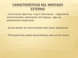 CARACTERÍSTICAS DEL MERCADO
                  EXTERNO
•Crecimiento (apertura, mayor información, migraciones
internacionales, polarización del ingreso, algunas
poblaciones envejecidas)

•   Grupo selecto de consumidores (alto poder adquisitivo)

•   Principalmente países desarrollados, pero no los únicos
 
